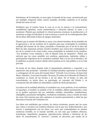 125
fenómenos, de la imitación, es una copia, el mundo de las cosas, caracterizado por
ser múltiple, temporal, finito, móvil, mutable, divisible, material; es el mundo
donde las cosas no son.
Estableció que el camino hacia la cosa en sí era la ciencia o el conocimiento:
sensibilidad (opinión), razón (matemáticas) e intuición (ideas); el amor y el
ascetismo. Planteó que mediante la virtud (armonía cósmica), la purificación o el
ascetismo se logra la felicidad, la cual se alcanza a través de la contemplación libre
de las ideas, liberando el alma de apegos materiales.
Planteó que la misión del filósofo es sacar a los demás hombres de las tinieblas de
la ignorancia y de las sombras de la opinión para que contemplen la verdadera
realidad del mundo de las ideas, presidido e iluminado por el sol de la Idea del
Bien (la idea suprema); porque muchos hombres que nunca han contemplado la
luz de la verdad ni las cosas reales, creen contemplar la realidad en las sombras.
―Los hombres viven soñando y sólo el filósofo trata de despertar‖. Platón nos
advierte que las cosas sensibles son sombras, apariencias, imitación, reflejo y
participación imperfecta de la verdadera realidad. Sólo a la luz de la filosofía y de
la dialéctica se puede conocer dónde está la justicia en la vida pública y en la vida
privada.
Su teoría de las ideas domina todo el pensamiento platónico y responde a su
aspiración más profunda: ―entender la realidad absoluta superando la movilidad
y contingencia de los seres del mundo físico‖ (Filosofía Grecorromana, de Juan José
Sáenz Adrados y Luis José González Álvarez). El centro de la filosofía de Platón lo
constituye su teoría de las formas o de las ideas. En el fondo, su idea del
conocimiento, su teoría ética, su psicología, su concepto del Estado y su
concepción del arte deben ser entendidos a partir de dicha perspectiva.
Las ideas son la realidad absoluta, el verdadero ser, el ser perfecto, el ser realísimo,
el arquetipo, el modelo, la unidad, el fin, la realidad, objetos permanentes, cosas
en sí, grados supremos del ser, entidades estables, inmutables, simplicísimas,
inteligibles, puramente inteligibles, verdaderas realidades, causa y fuente de todas
las cosas. Son esencias que sólo captamos en nuestro pensamiento y sobre las que
descansa el mundo del verdadero ser.
Las ideas son realidades que existen, las únicas existentes, puesto que las cosas
que vemos y tocamos son sombras efímeras; son lo que son, indirectamente y por
metaxis o participación con las ideas. Los seres que contemplamos en nuestra
existencia sensible, en el mundo sensible, no son más que sombras efímeras,
transitorias, imperfectas, pasajeras, reproducciones ínfimas e inferiores de las
ideas. El conocimiento, la ―episteme‖, consiste en elevarnos por medio de la
 