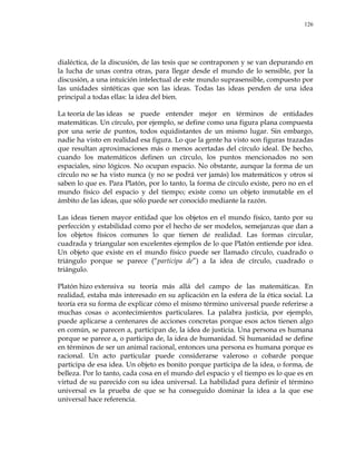 126
dialéctica, de la discusión, de las tesis que se contraponen y se van depurando en
la lucha de unas contra otras, para llegar desde el mundo de lo sensible, por la
discusión, a una intuición intelectual de este mundo suprasensible, compuesto por
las unidades sintéticas que son las ideas. Todas las ideas penden de una idea
principal a todas ellas: la idea del bien.
La teoría de las ideas se puede entender mejor en términos de entidades
matemáticas. Un círculo, por ejemplo, se define como una figura plana compuesta
por una serie de puntos, todos equidistantes de un mismo lugar. Sin embargo,
nadie ha visto en realidad esa figura. Lo que la gente ha visto son figuras trazadas
que resultan aproximaciones más o menos acertadas del círculo ideal. De hecho,
cuando los matemáticos definen un círculo, los puntos mencionados no son
espaciales, sino lógicos. No ocupan espacio. No obstante, aunque la forma de un
círculo no se ha visto nunca (y no se podrá ver jamás) los matemáticos y otros sí
saben lo que es. Para Platón, por lo tanto, la forma de círculo existe, pero no en el
mundo físico del espacio y del tiempo; existe como un objeto inmutable en el
ámbito de las ideas, que sólo puede ser conocido mediante la razón.
Las ideas tienen mayor entidad que los objetos en el mundo físico, tanto por su
perfección y estabilidad como por el hecho de ser modelos, semejanzas que dan a
los objetos físicos comunes lo que tienen de realidad. Las formas circular,
cuadrada y triangular son excelentes ejemplos de lo que Platón entiende por idea.
Un objeto que existe en el mundo físico puede ser llamado círculo, cuadrado o
triángulo porque se parece (―participa de‖) a la idea de círculo, cuadrado o
triángulo.
Platón hizo extensiva su teoría más allá del campo de las matemáticas. En
realidad, estaba más interesado en su aplicación en la esfera de la ética social. La
teoría era su forma de explicar cómo el mismo término universal puede referirse a
muchas cosas o acontecimientos particulares. La palabra justicia, por ejemplo,
puede aplicarse a centenares de acciones concretas porque esos actos tienen algo
en común, se parecen a, participan de, la idea de justicia. Una persona es humana
porque se parece a, o participa de, la idea de humanidad. Si humanidad se define
en términos de ser un animal racional, entonces una persona es humana porque es
racional. Un acto particular puede considerarse valeroso o cobarde porque
participa de esa idea. Un objeto es bonito porque participa de la idea, o forma, de
belleza. Por lo tanto, cada cosa en el mundo del espacio y el tiempo es lo que es en
virtud de su parecido con su idea universal. La habilidad para definir el término
universal es la prueba de que se ha conseguido dominar la idea a la que ese
universal hace referencia.
 