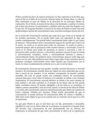 127
Platón concibió las ideas de manera jerárquica: la idea suprema es la de Dios que,
como el Sol en el Mito de la Caverna, ilumina todas las demás ideas. La idea de
Dios representa el paso de Platón en la dirección de un principio último de
explicación. En el fondo, la teoría de las ideas está destinada a explicar el camino
por el que uno alcanza el conocimiento y también cómo las cosas han llegado a ser
lo que son. En lenguaje filosófico, la teoría de las ideas de Platón es tanto una tesis
epistemológica (teoría del conocimiento) como una tesis ontológica (teoría del ser).
En su teoría del conocimiento sostiene que nada de lo que existe en el mundo de
los sentidos permanece. No se puede saber nada con seguridad de algo que
cambia constantemente ―No puede haber conocimiento firme sobre lo que carece
de firmeza‖. Sólo podemos tener conocimientos seguros de aquello que vemos con
la razón. La razón es la misma para todas las personas. La razón es eterna y
universal porque sólo se pronuncia sobre asuntos eternos y universales. Como la
razón es la misma para todas las personas, es eterna y universal, y sólo se
pronuncia sobre asuntos eternos y universales, podemos conocer lo que es eterna
y universalmente verdadero, eterna y universalmente hermoso y eterna y
universalmente bueno. No podemos tener conocimientos seguros sobre algo que
vemos con los ojos. Sólo podemos tener ideas vagas sobre lo que sentimos, pero sí
podemos conseguir conocimiento cierto sobre aquello que reconocemos con la
razón. Lo único verdaderamente existente en sí y por sí son las ideas.
El conocimiento atraviesa por tres grados: sensible, racional discursivo y racional
intuitivo. El conocimiento sensible tiene por objeto los seres materiales que se nos
dan a través de los sentidos. A los sentidos corresponde un mundo variable,
inestable, del cual no puede existir una verdadera ciencia. El conocimiento
racional discursivo versa sobre el número y la cantidad; se refiere a las verdades
matemáticas. El conocimiento racional intuitivo se refiere a los seres carentes de
toda materia y de toda cantidad; es el mundo de las ideas; sólo de éste puede
haber verdadera ciencia. El mundo inteligible o de las ideas es el verdadero, el
objetivo, eterno, inmutable y sólo de él hay ciencia. La teoría de las ideas de Platón
y su teoría del conocimiento están tan interrelacionadas que deben ser tratadas de
forma conjunta. Influido por Sócrates, Platón estaba persuadido de que el
conocimiento se puede alcanzar. El conocimiento debe ser certero e infalible, y
debe tener como objeto lo que es en verdad real, en contraste con lo que lo es sólo
en apariencia.
Ya que para Platón lo que es real tiene que ser fijo, permanente e inmutable,
identificó lo real con la esfera ideal de la existencia en oposición al mundo físico
del devenir. Una consecuencia de este planteamiento fue su rechazo del
empirismo, la afirmación de que todo conocimiento se deriva de la experiencia.
 