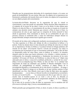 128
Pensaba que las proposiciones derivadas de la experiencia tienen, a lo sumo, un
grado de probabilidad. No son ciertas. Más aun, los objetos de la experiencia son
fenómenos cambiantes del mundo físico; por lo tanto, los objetos de la experiencia
no son objetos propios del conocimiento.
La teoría ética de Platón descansa en la suposición de que la virtud es
conocimiento y que éste puede ser aprendido. Dicha doctrina debe entenderse en
el conjunto de su teoría de las ideas. Como ya se ha dicho, la idea última para
Platón es la idea de Dios, y el conocimiento de esa idea es la guía en el trance de
adoptar una decisión moral. Mantenía que conocer a Dios es hacer el bien. La
consecuencia de esto es que aquel que se comporta de forma inmoral lo hace
desde la ignorancia. Esta conclusión se deriva de su certidumbre de que una
persona virtuosa es realmente feliz y como los individuos siempre desean su
propia felicidad, siempre ansían hacer aquello que es moral.
El mundo de las ideas está configurado mediante una jerarquización de las ideas.
―La idea suprema es el Bien; por debajo de ella se encuentran la belleza y la
justicia. Todas las demás ideas se irían situando por debajo de estas tres en virtud
de su importancia. El bien, la belleza y la justicia forman la trilogía platónica del
mundo de las ideas‖ (Enciclopedia Superior, Círculo de Lectores). Las ideas se
caracterizan por la jerarquía en que se encuentran ordenadas; ―de la idea de bien
se desprenden todas las otras ideas, como la belleza, la verdad y la simetría;
después están las ideas que hacen referencia a las virtudes y valores morales; a
continuación, los conceptos matemáticos y, finalmente, las esencias de los seres
sensibles‖ (Personajes del Mundo, de Prolibros). La idea de bien es el ―objeto más
adecuado para el alma y causa de la realidad, perfección y verdad de las cosas‖
(http://www.es.wilpedia.org) Para Platón, la idea de bien ―es la entidad más
importante de todas las entidades que pueblan el Mundo Inteligible. Crea la
realidad, da inteligibilidad al mundo, constituye el objeto último de la
investigación filosófica y el fundamento de la vida moral y la política… El rango y
funciones que Platón le otorga en su filosofía es tal que muchos autores la han
identificado con Dios. Este filósofo creyó que la Idea de Bien tiene dos papeles
fundamentales: crea las Ideas y el Mundo Sensible; da inteligibilidad y racionalidad a
las ideas y al mundo Sensible. La consecuencia de ello es que todas las cosas―y
mucho más el hombre―aspiran de un modo u otro al Bien. La filosofía es
precisamente expresión del afán por la comprensión definitiva de dicha idea ("la
ascensión al ser", dice Platón).
En el mito de la caverna la Idea de Bien se representa con la metáfora del Sol
(Diccionario de filosofía. http://www.e-torredebabel.com).
Platón pensaba que persiguiendo el bien, es decir, lo justo, el alma se purifica; se
 