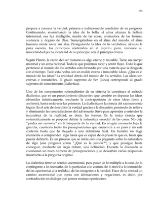 129
prepara a conocer la verdad, primera e indispensable condición de su progreso.
Continuando, ensanchando la idea de lo bello, el alma alcanza la belleza
intelectual, esa luz inteligible, madre de las cosas, animadora de las formas,
sustancia y órgano de Dios. Sumergiéndose en el alma del mundo, el alma
humana siente nacer sus alas. Persiguiendo la idea de lo verdadero, alcanza la
pura esencia, los principios contenidos en el espíritu puro, reconoce su
inmortalidad por la identidad de su principio con el principio divino.
Según Platón, la razón del ser humano es algo eterno y mutable. Tiene un cuerpo
material y un alma racional. Todo lo que podemos tocar y sentir fluye. Todo lo que
pertenece al mundo de los sentidos está formado por una materia que se desgasta
con el tiempo. Todo está hecho con un molde eterno e inmutable: ideas. ¿Qué es el
mundo de las ideas? La realidad detrás del mundo de los sentidos. Las ideas son
eternas e inmutables. El grado supremo de Ser (ideas) corresponde al grado
supremo de conocimiento (dialéctica).
Uno de los componentes sobresalientes de su sistema lo constituye el método
dialéctico, que es un procedimiento discursivo que consiste en depurar las ideas
obtenidas intuitivamente, mediante la contraposición de otras ideas (tesis y
antítesis), hasta esclarecer las primeras. La dialéctica es la ciencia del razonamiento
lógico. Es el arte de descubrir la verdad gracias a la discusión, poniendo de relieve
y eliminando las contradicciones del adversario. Sirve para aprender a entender la
naturaleza de la realidad, es decir, las formas. Es la única ciencia que
sistemáticamente se propone definir la naturaleza esencial de las cosas. No deja
―piedra sin remover‖ en la búsqueda de la verdad. En ningún momento baja la
guardia, cuestiona todas las presuposiciones que encuentra a su paso y no está
contenta hasta que ha llegado a una definición final. Un hombre no llega
realmente a comprender algo hasta que es capaz de expresar lo que es, hasta que
pueda definirlo. Es un proceso que se inicia con una pregunta sobre la naturaleza
de algo (una pregunta como ―¿Qué es la justicia?‖) y que prosigue hasta
conseguir, mediante un largo debate, una definición. Durante la discusión se
cuestionan un buen número de presuposiciones y se descartan varias respuestas
incorrectas a la pregunta original.
La dialéctica tiene un sentido ascensional, para pasar de lo múltiple a lo uno, de lo
contingente a lo necesario, de lo particular a lo común, de lo móvil a lo inmutable,
de las apariencias a la realidad, de las imágenes a la verdad. Hace de la verdad un
camino ascensional que opera con afirmaciones y negaciones, es decir, por
contradicción en diálogo que genera mutuas oposiciones.
 