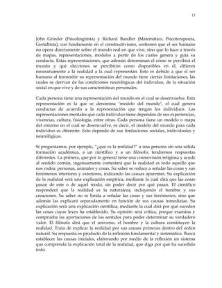 13
John Grinder (Psicolingüísta) y Richard Bandler (Matemático, Psicoterapeuta,
Gestaltista), con fundamento en el constructivismo, sostienen que el ser humano
no opera directamente sobre el mundo real en que vive, sino que lo hace a través
de mapas, representaciones, modelos a partir de los cuales genera y guía su
conducta. Estas representaciones, que además determinan el cómo se percibirá el
mundo y qué elecciones se percibirán como disponibles en él, difieren
necesariamente a la realidad a la cual representan. Esto es debido a que el ser
humano al transmitir su representación del mundo tiene ciertas limitaciones, las
cuales se derivan de las condiciones neurológicas del individuo, de la situación
social en que vive y de sus características personales.
Cada persona tiene una representación del mundo en el cual se desenvuelve. Esta
representación es la que se denomina "modelo del mundo", el cual genera
conductas de acuerdo a la representación que tengan los individuos. Las
representaciones mentales que cada individuo tiene dependen de sus experiencias,
vivencias, cultura, fisiología, entre otras. Cada persona tiene un modelo o mapa
del entorno en el cual se desenvuelve, es decir, el modelo del mundo para cada
individuo es diferente. Esto depende de sus limitaciones sociales, individuales y
neurológicas.
Si preguntamos, por ejemplo, ―¿qué es la realidad?‖ a una persona sin una sólida
formación académica, a un científico y a un filósofo, tendremos respuestas
diferentes. La primera, que por lo general tiene una cosmovisión religiosa y acude
al sentido común, ingenuamente contestará que la realidad es todo aquello que
nos rodea: personas, animales y cosas. Su saber se reduce a señalar las cosas y sus
fenómenos interiores y exteriores, indicando las causas aparentes. Su explicación
de la realidad será una explicación empírica, mediante la cual dirá que las cosas
pasan de este o de aquel modo, sin poder decir por qué pasan. El científico
responderá que la realidad es la naturaleza, incluyendo el hombre y sus
creaciones. Su saber no se limita a señalar las cosas y sus fenómenos, sino que
además las explicará separadamente en función de sus causas inmediatas. Su
explicación será una explicación científica, mediante la cual dirá por qué suceden
las cosas cuyas leyes ha establecido. Su opinión será crítica, porque examina y
comprueba las aportaciones de los sentidos para poder determinar su verdadero
valor. El filósofo dirá que el universo, el hombre y la cultura constituyen la
realidad. Trata de explicar la realidad por sus causas primeras dentro del orden
natural. Su respuesta es producto de la reflexión fundamental y sistemática. Busca
establecer las causas iniciales, elaborando por medio de la reflexión un sistema
que comprenda la explicación total de la realidad, que diga por qué ha sucedido
todo.
 
