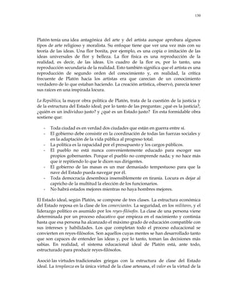 130
Platón tenía una idea antagónica del arte y del artista aunque aprobara algunos
tipos de arte religioso y moralista. Su enfoque tiene que ver una vez más con su
teoría de las ideas. Una flor bonita, por ejemplo, es una copia o imitación de las
ideas universales de flor y belleza. La flor física es una reproducción de la
realidad, es decir, de las ideas. Un cuadro de la flor es, por lo tanto, una
reproducción secundaria de la realidad. Esto también significa que el artista es una
reproducción de segundo orden del conocimiento y, en realidad, la crítica
frecuente de Platón hacia los artistas era que carecían de un conocimiento
verdadero de lo que estaban haciendo. La creación artística, observó, parecía tener
sus raíces en una inspirada locura.
La República, la mayor obra política de Platón, trata de la cuestión de la justicia y
de la estructura del Estado ideal; por lo tanto de las preguntas: ¿qué es la justicia?,
¿quién es un individuo justo? y ¿qué es un Estado justo? En esta formidable obra
sostiene que:
- Toda ciudad es en verdad dos ciudades que están en guerra entre sí.
- El gobierno debe consistir en la coordinación de todas las fuerzas sociales y
en la adaptación de la vida pública al progreso total.
- La política es la rapacidad por el presupuesto y los cargos públicos.
- El pueblo no está nunca convenientemente educado para escoger sus
propios gobernantes. Porque el pueblo no comprende nada; y no hace más
que ir repitiendo lo que le dicen sus dirigentes.
- El gobierno de las masas es un mar demasiado tempestuoso para que la
nave del Estado pueda navegar por él.
- Toda democracia desemboca insensiblemente en tiranía. Locura es dejar al
capricho de la multitud la elección de los funcionarios.
- No habrá estados mejores mientras no haya hombres mejores.
El Estado ideal, según Platón, se compone de tres clases. La estructura económica
del Estado reposa en la clase de los comerciantes. La seguridad, en los militares, y el
liderazgo político es asumido por los reyes-filósofos. La clase de una persona viene
determinada por un proceso educativo que empieza en el nacimiento y continúa
hasta que esa persona ha alcanzado el máximo grado de educación compatible con
sus intereses y habilidades. Los que completan todo el proceso educacional se
convierten en reyes-filósofos. Son aquellos cuyas mentes se han desarrollado tanto
que son capaces de entender las ideas y, por lo tanto, toman las decisiones más
sabias. En realidad, el sistema educacional ideal de Platón está, ante todo,
estructurado para producir reyes-filósofos.
Asoció las virtudes tradicionales griegas con la estructura de clase del Estado
ideal. La templanza es la única virtud de la clase artesana, el valor es la virtud de la
 
