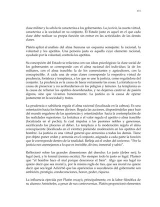 131
clase militar y la sabiduría caracteriza a los gobernantes. La justicia, la cuarta virtud,
caracteriza a la sociedad en su conjunto. El Estado justo es aquel en el que cada
clase debe realizar su propia función sin entrar en las actividades de las demás
clases.
Platón aplicó al análisis del alma humana un esquema semejante: la racional, la
voluntad y los apetitos. Una persona justa es aquella cuyo elemento racional,
ayudado por la voluntad, controla los apetitos.
Su concepción del Estado se relaciona con sus ideas psicológicas: la clase social de
los gobernantes se corresponde con el alma racional del individuo; la de los
militares, con el alma irascible; la de los comerciantes y agricultores, con la
concupiscible. A cada una de estas clases corresponde la respectiva virtud de
prudencia, fortaleza y templanza, a las que se une la justicia, como reguladora del
conjunto. La prudencia es la causa de hacer rectamente las cosas. La fortaleza es la
causa de preservar y no acobardarnos en los peligros y temores. La templanza es
la causa de refrenar los apetitos desordenados, y no dejarnos cautivar de pasión
alguna, sino que vivamos honestamente. La justicia es la causa de operar
justamente en la sociedad y tratos.
La prudencia o sabiduría regula el alma racional (localizada en la cabeza). Es una
orientación hacia los bienes divinos. Regula las acciones, disponiéndolas para huir
del mundo engañoso de las apariencias y orientándolas hacia la contemplación de
las realidades superiores. La fortaleza o el valor regula el apetito o alma irascible
(localizada en el pecho), la cual impulsa a las pasiones nobles y generosas,
sacrificando los placeres al deber. La templaza o la moderación regula el alma
concupiscente (localizada en el vientre) poniendo moderación en los apetitos del
hombre. La justicia es una virtud general que armoniza a todas las demás. Tiene
por objeto poner orden y armonía en el conjunto, asignado a cada parte la función
que le corresponde dentro de la totalidad. Refleja así el orden del universo. ―Por la
justicia nos asemejamos a lo que es invisible, divino, inmortal y sabio‖.
Reflexionó sobre las grandes dimensiones del derecho: Lo justo (deber ser); lo
legal (ser), y lo formal (norma escrita). No siempre todo lo justo es legal. Planteó
que ―el hombre hace el mal porque desconoce el bien‖. Algo que sea legal no
quiere decir que sea moral y, por la misma regla de tres, que sea moral no quiere
decir que sea legal Advirtió que las apariencias o sucedáneos del gobernante son
ambición, prestigio, condecoraciones, honor, poder, riqueza.
La influencia ejercida por Platón recayó, principalmente, en la labor filosófica de
su alumno Aristóteles, a pesar de sus controversias. Platón proporcionó elementos
 