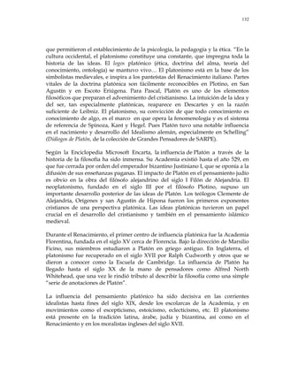 132
que permitieron el establecimiento de la psicología, la pedagogía y la ética. ―En la
cultura occidental, el platonismo constituye una constante, que impregna toda la
historia de las ideas. El logos platónico (ética, doctrina del alma, teoría del
conocimiento, ontología) se mantuvo vivo… El platonismo está en la base de los
simbolistas medievales, e inspira a los panteístas del Renacimiento italiano. Partes
vitales de la doctrina platónica son fácilmente reconocibles en Plotino, en San
Agustín y en Escoto Eriúgena. Para Pascal, Platón es uno de los elementos
filosóficos que preparan el advenimiento del cristianismo. La intuición de la idea y
del ser, tan especialmente platónicas, reaparece en Descartes y en la razón
suficiente de Leibniz. El platonismo, su convicción de que todo conocimiento es
conocimiento de algo, es el marco en que opera la fenomenología y es el sistema
de referencia de Spinoza, Kant y Hegel. Pues Platón tuvo una notable influencia
en el nacimiento y desarrollo del Idealismo alemán, especialmente en Schelling‖
(Diálogos de Platón, de la colección de Grandes Pensadores de SARPE).
Según la Enciclopedia Microsoft Encarta, la influencia de Platón a través de la
historia de la filosofía ha sido inmensa. Su Academia existió hasta el año 529, en
que fue cerrada por orden del emperador bizantino Justiniano I, que se oponía a la
difusión de sus enseñanzas paganas. El impacto de Platón en el pensamiento judío
es obvio en la obra del filósofo alejandrino del siglo I Filón de Alejandría. El
neoplatonismo, fundado en el siglo III por el filósofo Plotino, supuso un
importante desarrollo posterior de las ideas de Platón. Los teólogos Clemente de
Alejandría, Orígenes y san Agustín de Hipona fueron los primeros exponentes
cristianos de una perspectiva platónica. Las ideas platónicas tuvieron un papel
crucial en el desarrollo del cristianismo y también en el pensamiento islámico
medieval.
Durante el Renacimiento, el primer centro de influencia platónica fue la Academia
Florentina, fundada en el siglo XV cerca de Florencia. Bajo la dirección de Marsilio
Ficino, sus miembros estudiaron a Platón en griego antiguo. En Inglaterra, el
platonismo fue recuperado en el siglo XVII por Ralph Cudworth y otros que se
dieron a conocer como la Escuela de Cambridge. La influencia de Platón ha
llegado hasta el siglo XX de la mano de pensadores como Alfred North
Whitehead, que una vez le rindió tributo al describir la filosofía como una simple
―serie de anotaciones de Platón‖.
La influencia del pensamiento platónico ha sido decisiva en las corrientes
idealistas hasta fines del siglo XIX, desde los escolarcas de la Academia, y en
movimientos como el escepticismo, estoicismo, eclecticismo, etc. El platonismo
está presente en la tradición latina, árabe, judía y bizantina, así como en el
Renacimiento y en los moralistas ingleses del siglo XVII.
 