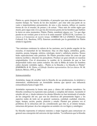 133
Platón es, quizá después de Aristóteles, el pensador que más actualidad tiene en
nuestro tiempo. Su ―teoría de los dos mundos‖, por citar sólo una parte de su
vasto e importantísimo pensamiento, de una u otra manera, influye en nuestra
forma de ver el mundo, de pensar y de actuar. ―Hace más de veinte siglos que
murió, pero sigue más vivo que las dos terceras partes de los hombres que habitan
la tierra en estos momentos. Platón, Platón, manifestó alguna vez: ―Lo que digo
puede no ser verdad, pero si no lo es le anda rasando‖ (GOULD M., Laurence. La
ciencia y el humanismo de nuestro tiempo. CORREO DE LA UNESCO. Promoción
Cultural, S.A., Bacelona, 1973). Emerson asombrado por la genialidad de Platón
señala lo siguiente:
―Sus máximas contienen la cultura de las naciones, son la piedra angular de las
escuelas, el manantial de las literaturas. Hay en ellas lógica, aritmética, gusto,
simetría, poesía, lenguaje, retórica, ontología, moral y sabiduría práctica. Nunca
hubo especulaciones más prácticas. De Platón proceden todas las cosas de que
todavía escriben y discuten los pensadores. Produce un gran estrado en nuestras
originalidades. Con él alcanzamos la cumbre de la montaña de que se han
desprendido todos esos cantos rodados. Ha sido la Biblia de todos los hombres
cultos durante veintidós siglos… Platón es la filosofía y la filosofía es Platón‖
(EMERSON, R. W. Platón, o el filósofo. Hombres representativos. En Los clásicos. W. M.
Jackson, México, 1973, p. 249).
Sistema aristotélico
Aristóteles, luego de estudiar toda la filosofía de sus predecesores, la sintetizó y
sistematizó, estableciendo un formidable sistema que ejerció una influencia
extraordinaria hasta el siglo XVI.
Aristóteles representa la forma más pura y clásica del realismo metafísico. Su
filosofía constituye la expresión más acabada y completa del mismo. Acometió el
estudio del ser, y desde entonces los demás filósofos no han terminado el estudio
de las categorías del ser, que son las directivas del pensamiento lógico y los
aspectos reales de todo ser en general: sustancia, cantidad, cualidad, relación,
lugar, tiempo, acción, pasión, posición y estado. Planteó por primera vez el
problema de la estructura del ser, considerando que ésta es, al mismo tiempo,
estructura del pensar: da a las categorías un sentido a la vez lógico y ontológico.
Su filosofía representa el esfuerzo máximo y mejor logrado para estructurar en
general una concepción del universo de tipo realista. ―La influencia que la filosofía
 