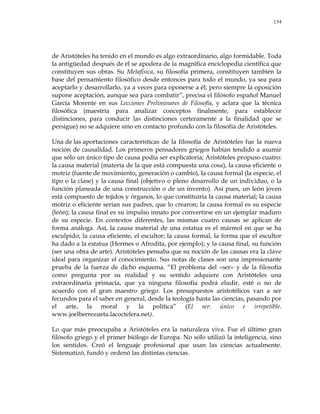 134
de Aristóteles ha tenido en el mundo es algo extraordinario, algo formidable. Toda
la antigüedad después de él se apodera de la magnífica enciclopedia científica que
constituyen sus obras. Su Metafísica, su filosofía primera, constituyen también la
base del pensamiento filosófico desde entonces para todo el mundo, ya sea para
aceptarlo y desarrollarlo, ya a veces para oponerse a él; pero siempre la oposición
supone aceptación, aunque sea para combatir‖, precisa el filósofo español Manuel
García Morente en sus Lecciones Preliminares de Filosofía, y aclara que la técnica
filosófica (maestría para analizar conceptos finalmente, para establecer
distinciones, para conducir las distinciones certeramente a la finalidad que se
persigue) no se adquiere sino en contacto profundo con la filosofía de Aristóteles.
Una de las aportaciones características de la filosofía de Aristóteles fue la nueva
noción de causalidad. Los primeros pensadores griegos habían tendido a asumir
que sólo un único tipo de causa podía ser explicatoria; Aristóteles propuso cuatro:
la causa material (materia de la que está compuesta una cosa), la causa eficiente o
motriz (fuente de movimiento, generación o cambio), la causa formal (la especie, el
tipo o la clase) y la causa final (objetivo o pleno desarrollo de un individuo, o la
función planeada de una construcción o de un invento). Así pues, un león joven
está compuesto de tejidos y órganos, lo que constituiría la causa material; la causa
motriz o eficiente serían sus padres, que lo crearon; la causa formal es su especie
(león); la causa final es su impulso innato por convertirse en un ejemplar maduro
de su especie. En contextos diferentes, las mismas cuatro causas se aplican de
forma análoga. Así, la causa material de una estatua es el mármol en que se ha
esculpido; la causa eficiente, el escultor; la causa formal, la forma que el escultor
ha dado a la estatua (Hermes o Afrodita, por ejemplo); y la causa final, su función
(ser una obra de arte). Aristóteles pensaba que su noción de las causas era la clave
ideal para organizar el conocimiento. Sus notas de clases son una impresionante
prueba de la fuerza de dicho esquema. ―El problema del «ser» y de la filosofía
como pregunta por su realidad y su sentido adquiere con Aristóteles una
extraordinaria primacía, que ya ninguna filosofía podrá eludir, esté o no de
acuerdo con el gran maestro griego. Los presupuestos aristotélicos van a ser
fecundos para el saber en general, desde la teología hasta las ciencias, pasando por
el arte, la moral y la política‖ (El ser: único e irrepetible.
www.joelberrezueta.lacoctelera.net).
Lo que más preocupaba a Aristóteles era la naturaleza viva. Fue el último gran
filósofo griego y el primer biólogo de Europa. No sólo utilizó la inteligencia, sino
los sentidos. Creó el lenguaje profesional que usan las ciencias actualmente.
Sistematizó, fundó y ordenó las distintas ciencias.
 