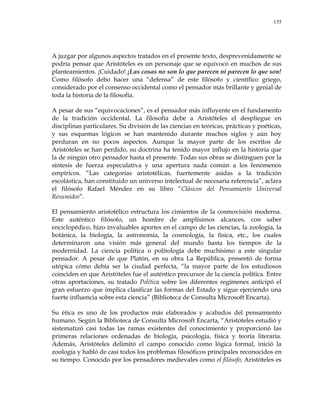 135
A juzgar por algunos aspectos tratados en el presente texto, desprevenidamente se
podría pensar que Aristóteles es un personaje que se equivocó en muchos de sus
planteamientos. ¡Cuidado! ¡Las cosas no son lo que parecen ni parecen lo que son!
Como filósofo debo hacer una ―defensa‖ de este filósofo y científico griego,
considerado por el consenso occidental como el pensador más brillante y genial de
toda la historia de la filosofía.
A pesar de sus ―equivocaciones‖, es el pensador más influyente en el fundamento
de la tradición occidental. La filosofía debe a Aristóteles el despliegue en
disciplinas particulares. Su división de las ciencias en teóricas, prácticas y poéticas,
y sus esquemas lógicos se han mantenido durante muchos siglos y aún hoy
perduran en no pocos aspectos. Aunque la mayor parte de los escritos de
Aristóteles se han perdido, su doctrina ha tenido mayor influjo en la historia que
la de ningún otro pensador hasta el presente. Todas sus obras se distinguen por la
síntesis de fuerza especulativa y una apertura nada común a los fenómenos
empíricos. ―Las categorías aristotélicas, fuertemente asidas a la tradición
escolástica, han constituido un universo intelectual de necesaria referencia‖, aclara
el filósofo Rafael Méndez en su libro ―Clásicos del Pensamiento Universal
Resumidos‖.
El pensamiento aristotélico estructura los cimientos de la cosmovisión moderna.
Este auténtico filósofo, un hombre de amplísimos alcances, con saber
enciclopédico, hizo invaluables aportes en el campo de las ciencias, la zoología, la
botánica, la biología, la astronomía, la cosmología, la física, etc., los cuales
determinaron una visión más general del mundo hasta los tiempos de la
modernidad. La ciencia política o politología debe muchísimo a este singular
pensador. A pesar de que Platón, en su obra La República, presentó de forma
utópica cómo debía ser la ciudad perfecta, ―la mayor parte de los estudiosos
coinciden en que Aristóteles fue el auténtico precursor de la ciencia política. Entre
otras aportaciones, su tratado Política sobre los diferentes regímenes anticipó el
gran esfuerzo que implica clasificar las formas del Estado y sigue ejerciendo una
fuerte influencia sobre esta ciencia‖ (Biblioteca de Consulta Microsoft Encarta).
Su ética es uno de los productos más elaborados y acabados del pensamiento
humano. Según la Biblioteca de Consulta Microsoft Encarta, ―Aristóteles estudió y
sistematizó casi todas las ramas existentes del conocimiento y proporcionó las
primeras relaciones ordenadas de biología, psicología, física y teoría literaria.
Además, Aristóteles delimitó el campo conocido como lógica formal, inició la
zoología y habló de casi todos los problemas filosóficos principales reconocidos en
su tiempo. Conocido por los pensadores medievales como el filósofo, Aristóteles es
 
