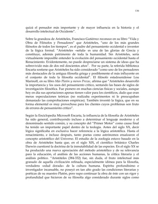 136
quizá el pensador más importante y de mayor influencia en la historia y el
desarrollo intelectual de Occidente‖.
Sobre la grandeza de Aristóteles, Francisco Gutiérrez reconoce en su libro ―Vida y
Obra de Filósofos y Pensadores‖ que Aristóteles, ―uno de los más grandes
filósofos de todos los tiempos‖, es el padre del pensamiento occidental e inventor
de la lógica formal. ―Aristóteles –señala- es una de las glorias de Grecia y
constituye, además patrimonio de toda la humanidad. Sin Aristóteles, sería
virtualmente imposible entender la evolución del pensamiento occidental hasta el
Renacimiento. Evidentemente, no puede despreciarse un sistema de ideas que ha
sobrevivido más de dos mil doscientos años‖. Por su parte, la referida biblioteca
Encarta sostiene que Aristóteles ha sido considerado ―como uno de los pensadores
más destacados de la antigua filosofía griega y posiblemente el más influyente en
el conjunto de toda la filosofía occidental‖. El filósofo estadounidense Lou
Marinoff, en su libro Más Platón y menos Prozac, afirma que ―Aristóteles desarrolló
la importancia y los usos del pensamiento crítico, sentando las bases de siglos de
investigación filosófica. Fue pionero en muchas ciencias físicas y sociales, aunque
hoy en día sus aportaciones apenas tienen valor para los científicos, dado que eran
meras especulaciones teóricas (no realizaba experimentos ni le preocupaban
demasiado las comprobaciones empíricas). También inventó la lógica, que en su
forma elemental es muy provechosa para los clientes cuyos problemas son fruto
de errores de pensamiento crítico‖.
Según la Enciclopedia Microsoft Encarta, la influencia de la filosofía de Aristóteles
ha sido general, contribuyendo incluso a determinar el lenguaje moderno y el
denominado sentido común, y su concepto del ―Primer Motor‖ como causa final
ha tenido un importante papel dentro de la teología. Antes del siglo XX, decir
lógica significaba en exclusiva hacer referencia a la lógica aristotélica. Hasta el
renacimiento, e incluso después, tanto poetas como astrónomos ensalzaron el
concepto aristotélico del Universo. El estudio de la zoología estuvo basado en la
obra de Aristóteles hasta que, en el siglo XIX, el científico británico Charles
Darwin cuestionó la doctrina de la inmutabilidad de las especies. En el siglo XX se
ha producido una nueva apreciación del método aristotélico y de su relevancia
para la educación, el análisis de las acciones humanas, la crítica literaria y el
análisis político. ―Aristóteles (384-332) fue, sin duda, el fruto intelectual más
granado de aquella civilización refinada, especialmente idónea para la filosofía,
verdadera «edad dorada» de la cultura humana. Espíritu profundísimo e
investigador incansable, no poseyó en tan alto grado las condiciones literarias y
poéticas de su maestro Platón, pero supo continuar la obra de éste con un rigor y
profundidad que hicieron de su filosofía algo considerado durante siglos como
 