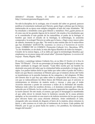 137
definitivo‖ (Vicente Huerta. El hombre que nos enseñó a pensar.
http//:textosserypersona.blogspot.com).
No sólo la disciplina de la zoología, sino el mundo del saber en general, parecen
justificar el comentario realizado por Darwin, quien llegó a afirmar que los héroes
intelectuales de su época eran simples colegiales al lado del viejo Aristóteles. ―SE
ha estudiado a Aristóteles como gran filósofo y metafísico. Pero ¿quién piensa en
él como una de las grandes figuras de la ciencia? ¿Se enseña a los estudiantes que
se le consideraba el más grande de los naturalistas, el padre de la biología, el
hombre que inició el estudio de la fisiología, la embriología, la anatomía
comparada y la ecología? Darwin no sabía que lo fuera, y llegó a muy mayor antes
de saberlo, momento en que dijo: ―No tenía la más remota idea de lo maravilloso
que fue Aristóteles‖ (GOULD M., Laurence. La ciencia y el humanismo de nuestro
tiempo. CORREO DE LA UNESCO. Promoción Cultural, S.A., Barcelona, 1973).
―La de Aristóteles, es sin duda, la más alta figura filosófica de todos los tiempos…
Creador de la ciencia lógica, a él se debe por igual la terminología filosófica que
empleamos no en pocas ramas del actual saber‖ (Germán Espinosa. La aventura del
lenguaje. Planta, Bogotá, 1992).
El escritor y semiólogo italiano Umberto Eco, en su libro El Nombre de la Rosa lo
llama ―El Filósofo‖. Uno de sus personajes (el monje Jorge de Burgos) lo ataca por
haber cambiado la imagen del mundo: ―Cada libro escrito por ese hombre ha
destruido una parte del saber que la cristiandad había acumulado a lo largo de los
siglos. Los padres habían dicho lo que había que saber sobre el poder del Verbo y
bastó con que Boecio comentase al Filósofo para que el misterio divino del Verbo
se transformara en la parodia humana de las categorías y del silogismo. El libro
del Génesis dice lo que hay que saber sobre la composición del cosmos, y bastó
con que se redescubriesen los libros físicos del Filósofo para que el universo se
reinterpretara en términos de materia sorda y viscosa, y para que el árabe
Averroes estuviese a punto de convencer a todos de la eternidad del mundo.
Sabíamos todo sobre los nombres divinos, y el dominico enterrado por Abbone,
seducido por el Filósofo, los ha vuelto a enunciar siguiendo las orgullosas vías de
la razón natural. De este modo, el cosmos, que para el Areopagita se manifestaba
al que sabía elevar la mirada hacia la luminosa cascada de la causa primera
ejemplar, se ha convertido en una reserva de indicios terrestres de los que se parte
para elevarse hasta una causa eficiente abstracta. Antes mirábamos el cielo,
otorgando sólo una mirada de disgusto al barro de la materia; ahora miramos la
tierra, y sólo creemos en el cielo por el testimonio de la tierra. Cada palabra del
Filósofo, por la que ya juran hasta los santos y los pontífices, ha trastocado la
imagen del mundo.‖
 