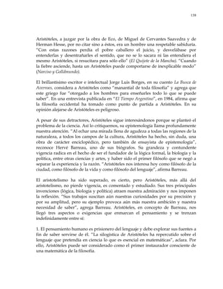 138
Aristóteles, a juzgar por la obra de Eco, de Miguel de Cervantes Saavedra y de
Herman Hesse, por no citar sino a éstos, era un hombre una respetable sabiduría.
―Con estas razones perdía el pobre caballero el juicio, y desvelábase por
entenderlas y desentrañarles el sentido, que no se lo sacara ni las entendiera el
mesmo Aristóteles, si resucitara para sólo ello‖ (El Quijote de la Mancha). ―Cuando
la fiebre asciende, hasta un Aristóteles puede comportarse de inexplicable modo‖
(Narciso y Golldmundo).
El brillantísimo escritor e intelectual Jorge Luis Borges, en su cuento La Busca de
Averroes, considera a Aristóteles como ―manantial de toda filosofía‖ y agrega que
este griego fue ―otorgado a los hombres para enseñarles todo lo que se puede
saber‖. En una entrevista publicada en ―El Tiempo Argentino‖, en 1984, afirma que
la filosofía occidental ha tomado como punto de partida a Aristóteles. En su
opinión alejarse de Aristóteles es peligroso.
A pesar de sus detractores, Aristóteles sigue interesándonos porque se planteó el
problema de la ciencia. Así lo critiquemos, su epistemología llama profundamente
nuestra atención. ―Al echar una mirada llena de agudeza a todas las regiones de la
naturaleza, a todos los campos de la cultura, Aristóteles ha hecho, sin duda, una
obra de carácter enciclopédico, pero también de ensayista de epistemología‖,
reconoce Hervé Barreau, uno de sus biógrafos. Su grandeza y contundente
vigencia radica en el hecho de ser el fundador de la lógica formal, la biología y la
política, entre otras ciencias y artes, y haber sido el primer filósofo que se negó a
separar la experiencia y la razón. ―Aristóteles nos interesa hoy como filósofo de la
ciudad, como filósofo de la vida y como filósofo del lenguaje‖, afirma Barreau.
El aristotelismo ha sido superado, es cierto, pero Aristóteles, más allá del
aristotelismo, no pierde vigencia, es comentado y estudiado. Sus tres principales
invenciones (lógica, biología y política) atraen nuestra admiración y nos imponen
la reflexión. ―Sus trabajos suscitan aún nuestras curiosidades por su precisión y
por su amplitud, pero su ejemplo provoca aún más nuestra ambición y nuestra
necesidad de saber‖, agrega Barreau. Aristóteles, en concepto de Barreau, nos
llegó tres aspectos o exigencias que enmarcan el pensamiento y se trenzan
indefinidamente entre sí:
1. El pensamiento humano es prisionero del lenguaje y debe explorar sus fuentes a
fin de saber servirse de él. ―La silogística de Aristóteles ha repercutido sobre el
lenguaje que pretendía en ciencia lo que es esencial en matemáticas‖, aclara. Por
ello, Aristóteles puede ser considerado como el primer instaurador consciente de
una matemática de la filosofía.
 