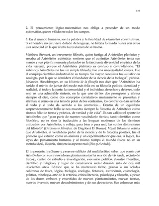 139
2. El pensamiento lógico-matemático nos obliga a proceder de un modo
axiomático, que es válido en todos los campos.
3. En el mundo humano, son la palabra y la finalidad de elementos constitutivos.
Si el hombre no estuviera dotado de lenguaje, no habría formado nunca con otros
esta sociedad en la que recibe la revelación de sí mismo.
Matthew Stewart, un irreverente filósofo, quien fustiga al Aristóteles platónico y
ensalsa al Aristóteles auténtico, sostiene que el auténtico Aristóteles tenía sus
manos y sus pies firmemente plantados en la fascinante diversidad empírica de la
vida terrenal, porque el Aristóteles platónico es confuso y contradictorio. ―El
auténtico Aristóteles no fue un simple filósofo; fue una universalidad entera. Fue
el complejo científico-industrial de su tiempo. Su mayor conquista fue su labor en
zoología, por la que se considera el fundador de la ciencia de la biología‖, precisa.
Johannes Hirschberger, en su Historia de la filosofía nos dice que ―Aristóteles ha
tenido el mérito de juntar del modo más feliz en su filosofía política identidad y
realidad, el todo y la parte, la comunidad y el individuo, derechos y deberes, todo
esto en una admirable síntesis, en la que uno de los dos presupone y afirma
siempre el otro, como dos conceptos correlativos mutuamente se presentan y
afirman, o como en una tensión polar de los contrarios, los contrarios dan sentido
al todo y el todo da sentido a los contrarios… Dentro de un equilibrio
sorprendentemente bello se nos muestra siempre la filosofía de Aristóteles como
síntesis feliz de teoría y práctica, de verdad y de vida‖. Es tan valioso el aporte de
Aristóteles que ―gran parte de nuestro vocabulario técnico, tanto científico como
filosófico, no es sino la traducción a las lenguas modernas de los términos
utilizados por Aristóteles, y refleja, para bien o para mal, las sutiles distinciones
del filósofo‖ (Diccionario filosófico, de Dagobert D. Runes). Mijail Bakuninn señala
que Aristóteles, el verdadero padre de la ciencia y de la filosofía positiva, fue el
primero que estudió como un analista y un experimentador que era, la lógica, las
leyes del pensamiento humano, y al mismo tiempo el mundo físico, no en su
esencia ideal, ilusoria, sino en su aspecto real (Dios y el estado).
El imponente, incólume y perenne edificio del multifacético saber que construyó
Aristóteles con sus innovadores planteamientos ha servido de vivienda, recinto de
trabajo, centro de estudio e investigación, escenario político, claustro filosófico,
científico y religioso, y lugar de convivencia social durante más de dos mil
doscientos años. Edificio que se ha mantenido firme, gracias a sus sólidas
columnas de física, lógica, biología, zoología, botánica, astronomía, cosmología,
política, mitología, arte de la retórica, crítica literaria, psicología y filosofía, a pesar
de los duros embates y envestidas de nuevos planteamientos, nuevas teorías,
nuevos inventos, nuevos descubrimientos y de sus detractores. Sus columnas más
 