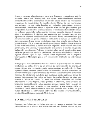 14
Los seres humanos adquirimos en el transcurso de nuestra existencia una serie de
nociones acerca del mundo que nos rodea. Permanentemente estamos
confrontando nuestras experiencias con nuestro caudal interior de convicciones
respecto de las características del mundo exterior. Muchas de esas convicciones
son erróneas ya que están basadas en prejuicios, prenociones, temores,
supersticiones, costumbres, mitos y leyendas. Rara vez nos preocupamos por
comprobar si nuestras ideas acerca de las cosas se ajustan a hechos sobre los cuales
no podamos tener duda. Incluso cuando ponemos a prueba algunas de nuestras
ideas o convicciones, la realidad nos demuestra que nuestras creencias son
equivocadas. Entonces suele suceder que nos cuesta mucho convencernos de que
no teníamos razón, de que no estábamos en lo cierto; a menudo las mantenemos
aun a sabiendas de que no son verdaderas o que existe una alta probabilidad de
que no lo sean. ―Por lo pronto, no hay ninguna garantía absoluta de que sepamos
lo que afirmamos saber, y ello no sólo con respecto a tales o cuales entidades
particulares, sino también, y especialmente, con respecto al mundo en general,
incluyendo su existencia. Podemos pretender saber que el mundo existe, pero
nada nos garantiza de un modo plenamente convincente su existencia. Luego, si
alguien aventura que sé algo, siempre cabrá responderle con el perpetuo
interrogante de Montaigne: Qué se yo?‖ (Fundamentos de filosofía, de José Ferrater
Mora).
El rasgo quizá más característico de la raza humana es que vive y crea sus propias
condiciones de vida a través de un proceso de transformación del mundo, al
mismo tiempo que va construyendo representaciones mentales de él. Tales
representaciones mentales van reflejando de una manera variable, cambiante, las
diversas formas que adopta la vida social y natural. ―Nos encontramos incluso con
hombres de inteligencia indudable que mantienen ciertas opiniones acerca de
asuntos determinados, las cuales les fueron inculcadas durante su niñez por
niñeras o mozos de cuadra. Y hasta los últimos momentos de nuestra
adolescencia, o aún después, seres queridos y admirados, cuyas palabras se
imprimen irresistiblemente sobre nuestras mentes, logran hacer generar en
nosotros creencias que la razón no osa examinar, y que aunque estén en
desacuerdo con el resto de nuestras opiniones, persisten junto a éstas, sin que
nunca advirtamos la contradicción entre los dos sistemas de pensamientos‖,
precisa Aldous Hexley en su novela Mi tío Spencer.
2. LA RELATIVIDAD DE LAS COSAS
La concepción de las cosas es relativa para cada uno, ya que si tenemos diferentes
cosmovisiones de la realidad o de nuestro entorno, para muchos las cosas son para
 