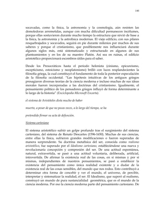 140
socavadas, como la física, la astronomía y la cosmología, aún resisten las
demoledoras arremetidas, aunque con mucha dificultad permanecen incólumes,
porque ellas sostuvieron durante mucho tiempo la estructura que sirvió de base a
la física, la astronomía y la astrofísica modernas. El viejo edificio, con sus pilares
resquebrajados y socavados, seguirá en pie durante milenios por muchos de sus
saberes y porque el cristianismo, que posiblemente nos influenciará durante
algunos siglos más, está sistematizado y estructurado en algunos de sus
planteamientos y en los de su maestro Platón. Así sea en ruinas, el edificio
aristotélico proporcionará escombros útiles para el saber.
Desde los Presocráticos hasta el periodo helenista (cinismo, epicureismo,
escepticismo, estoicismo y neoplatonismo) brilló con luces resplandecientes la
filosofía griega, la cual constituyó el fundamento de toda la posterior especulación
de la filosofía occidental. ―Las hipótesis intuitivas de los antiguos griegos
presagiaron diversas teorías de la ciencia moderna e incluso muchas de sus ideas
morales fueron incorporadas a las doctrinas del cristianismo. Igualmente, el
pensamiento político de los pensadores griegos influyó de forma determinante a
lo largo de la historia‖ (Enciclopedia Microsoft Encarta).
el sistema de Aristóteles dista mucho de haber
muerto, a pesar de que no pocas veces, a lo largo del tiempo, se ha
pretendido firmar su acta de defunción.
Sistema cartesiano
El sistema aristotélico sufrió un golpe profundo tras el surgimiento del sistema
cartesiano, del sistema de Renato Descartes (1596-1650). Muchas de sus ciencias,
entre ellas la física, sufrieron grandes modificaciones o fueron superadas de
manera sorprendente. Su doctrina metafísica del ser, conocida como realismo
aristotélico, fue superado por el Idealismo cartesiano, estableciéndose una nueva y
revolucionaria concepción y compresión del ser. De una actitud espontánea,
natural, extravertida, se pasó a una actitud voluntaria, deliberada, artificial,
introvertida. De afirmar la existencia real de las cosas, en sí mismas y por sí
mismas, independientes de nuestros pensamientos, se pasó a establecer la
existencia del pensamiento como única realidad existente y a dudar de la
existencia real de las cosas sensibles, del mundo que nos rodea. Esto contribuyó a
determinar otra forma de concebir y ver el mundo, el universo, de percibir,
interpretar y sistematizar la realidad, el ser. El Idealismo, que superó al realismo,
construyó un mundo de pura sustancialidad geométrica, que es el mundo de la
ciencia moderna. Por eso la ciencia moderna parte del pensamiento cartesiano. De
 