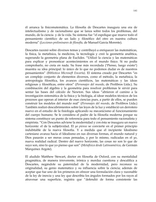 141
él arranca la físicomatemática. La filosofía de Descartes inaugura una era de
intelectualismo y de racionalismo que se lanza sobre todos los problemas, del
mundo, de la ciencia y de la vida. Su sistema fue ―el espolique que mueve todo el
pensamiento científico de un lado y filosófico del otro en nuestra cultura
moderna‖ (Lecciones preliminares de filosofía, de Manuel García Morente).
Descartes razonó sobre diversos temas y contribuyó a enriquecer las matemáticas,
la física, la metafísica, la medicina, la tecnología y creó la geometría analítica,
superando la geometría plana de Euclides. ―Utilizó la ciencia y las matemáticas
para explicar y pronosticar acontecimientos en el mundo físico. Si no podía
comprobarlo, no creía en nada. Su frase más recordada ("Pienso, luego existo")
muestra su idea principal: lo único de lo que no podemos dudar es de nuestros
pensamientos‖ (Biblioteca Microsoft Encarta). El sistema creado por Descartes ―es
un complejo conjunto de elementos diversos, como el método, la metafísica, la
antropología filosófica, los avances científicos, las matemáticas y las ideas
religiosas y filosóficas, entre otros‖ (Personajes del mundo, de Prolibros Ltda.). Su
combinación del álgebra y la geometría para resolver problemas le sirvió para
sentar las bases del cálculo de Newton. Sus ideas ―abrieron el camino a la
investigación sistemática de la física y la biología, al idear modelos técnicos de los
procesos que operan al interior de esas ciencias pues, a partir de ellos, se pueden
construir los modelos del mundo real‖ (Personajes del mundo, de Prolibros Ltda.)
También realizó descubrimientos sobre las leyes de la luz y estableció un derrotero
nuevo en el estudio de la fisiología aplicando su mecanicismo al funcionamiento
del cuerpo humano. Se le considera el padre de la filosofía moderna porque su
sistema constituye un punto de referencia para todo el pensamiento racionalista y
empirista. ―Con Descartes adviene la modernidad y con ésta se inaugura un nuevo
horizonte: el de la subjetividad. El yo pienso se convierte en el primer principio
indubitable de la nueva filosofía. Y a medida que el incipiente Idealismo
cartesiano avanza hacia el Idealismo en sus diversas formas, el mundo natural y
Dios pasarán a ser meras cosas pensadas, y por lo mismo, radicadas en el yo,
nueva realidad radical. Dentro del nuevo horizonte, las cosas no son lo que de
suyo son, sino lo que yo pienso que son‖ (Metafísica desde Latinoamérica, de Germán
Marquínez Argote).
El aludido Matthew Stewart, doctor en filosofía de Oxford, con su mentalidad
pragmática, de manera irreverente, irónica y mordaz cuestiona y descalifica a
Descartes, negándole su paternidad de la modernidad, pero reconoce su
originalidad, su genio matemático y su influencia sobre la ciencia; además de
aceptar que fue uno de los primeros en ofrecer una formulación clara y razonable
de la ley de inercia y una ley que describía los ángulos formados por los rayos al
atravesar una superficie, registra que ―defendió de forma consistente las
 