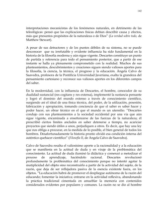 142
interpretaciones mecanicistas de los fenómenos naturales, en detrimento de las
teleológicas: pensó que las explicaciones físicas debían describir causa y efectos,
más que presuntos propósitos de la naturaleza o de Dios‖ (La verdad sobre todo, de
Matthew Stewart).
A pesar de sus detractores y de los puntos débiles de su sistema, no se puede
desconocer que su irrefutable y evidente influencia ha sido fundamental en la
historia de la filosofía moderna y aún sigue vigente. Descartes constituye un punto
de partida y referencia para todo el pensamiento posterior, que a partir de ese
instante se halla ya plenamente comprometido con la realidad. Muchos de sus
planteamientos, descubrimientos y creaciones siguen siendo valiosos aportes para
la filosofía, la ciencia, la técnica, el progreso y la educación. Ángela Calvo de
Saavedra, profesora de la Pontificia Universidad Javeriana, exalta la grandeza del
pensamiento cartesiano y reconoce sus valiosos aportes en los diferentes campos
del saber.
En la modernidad, con la influencia de Descartes, el hombre, conocedor de su
dualidad sustancial (res cogitans y res extensa), implementó la sustancia pensante
y logró el dominio del mundo extenso a través de conocimiento científico,
surgiendo así el ideal de una física técnica, del poder, de la utilización, posesión,
fabricación y apropiación, tomando conciencia de que el saber es saber hacer y
poder hacer, un obrar técnico en el que el mundo es un utensilio. ―Descartes
condujo con sus planteamientos a la sociedad occidental por una vía que aún
sigue vigente, encaminada a enseñorearse de las fuerzas de la naturaleza; él
prescribió ciertos límites anclados en saber detenerse a tiempo, no acariciar
proyectos que siendo útiles a unos, perjudiquen a otros. Es decir, que hay una ley
que nos obliga a procurar, en la medida de lo posible, el bien general de todos los
hombres. Desafortunadamente la historia pronto olvidó esa condición interna del
auténtico quehacer científico‖ (Filosofía II, de Ángela Calvo de Saavedra).
Calvo de Saavedra resalta el valiosísimo aporte a la racionalidad y a la educación
que se manifiesta en la actitud de duda y en viraje de la problemática del
conocimiento. La actitud de duda iluminó la didáctica y comenzó a metodizar el
proceso de aprendizaje, haciéndolo racional. Descartes revolucionó
profundamente la problemática del conocimiento porque no intentó agotar la
mutiplicidad del objeto sino reconstruirlo a partir de la actividad del sujeto, de la
razón, que deja de ser reflejadora pasiva de la esencia existente fuera, en los
objetos. ―La educación habrá de promover el despliegue autónomo de la razón del
educando; fomentar la iniciativa; entrarse en la actividad reflexiva, abandonando
la práctica tradicional cimentada en amueblar la memoria con contenidos
considerados evidentes por populares y comunes. La razón no se dio al hombre
 