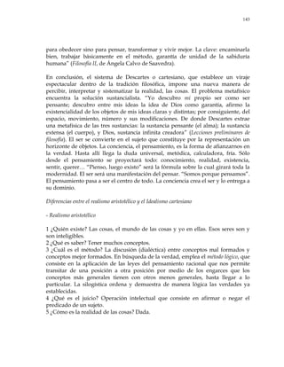 143
para obedecer sino para pensar, transformar y vivir mejor. La clave: encaminarla
bien, trabajar básicamente en el método, garantía de unidad de la sabiduría
humana‖ (Filosofía II, de Ángela Calvo de Saavedra).
En conclusión, el sistema de Descartes o cartesiano, que establece un viraje
espectacular dentro de la tradición filosófica, impone una nueva manera de
percibir, interpretar y sistematizar la realidad, las cosas. El problema metafísico
encuentra la solución sustancialista. ―Yo descubro mi propio ser como ser
pensante; descubro entre mis ideas la idea de Dios como garantía, afirmo la
existencialidad de los objetos de mis ideas claras y distintas; por consiguiente, del
espacio, movimiento, número y sus modificaciones. De donde Descartes extrae
una metafísica de las tres sustancias: la sustancia pensante (el alma); la sustancia
extensa (el cuerpo), y Dios, sustancia infinita creadora‖ (Lecciones preliminares de
filosofía). El ser se convierte en el sujeto que constituye por la representación un
horizonte de objetos. La conciencia, el pensamiento, es la forma de afianzarnos en
la verdad. Hasta allí llega la duda universal, metódica, calculadora, fría. Sólo
desde el pensamiento se proyectará todo: conocimiento, realidad, existencia,
sentir, querer… ―Pienso, luego existo‖ será la fórmula sobre la cual girará toda la
modernidad. El ser será una manifestación del pensar. ―Somos porque pensamos‖.
El pensamiento pasa a ser el centro de todo. La conciencia crea el ser y lo entrega a
su dominio.
Diferencias entre el realismo aristotélico y el Idealismo cartesiano
- Realismo aristotélico
1 ¿Quién existe? Las cosas, el mundo de las cosas y yo en ellas. Esos seres son y
son inteligibles.
2 ¿Qué es saber? Tener muchos conceptos.
3 ¿Cuál es el método? La discusión (dialéctica) entre conceptos mal formados y
conceptos mejor formados. En búsqueda de la verdad, emplea el método lógico, que
consiste en la aplicación de las leyes del pensamiento racional que nos permite
transitar de una posición a otra posición por medio de los engarces que los
conceptos más generales tienen con otros menos generales, hasta llegar a lo
particular. La silogística ordena y demuestra de manera lógica las verdades ya
establecidas.
4 ¿Qué es el juicio? Operación intelectual que consiste en afirmar o negar el
predicado de un sujeto.
5 ¿Cómo es la realidad de las cosas? Dada.
 