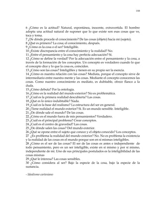 144
6 ¿Cómo es la actitud? Natural, espontánea, inocente, extravertida. El hombre
adopta una actitud natural de suponer que lo que existe son esas cosas que ve,
toca y toma.
7 ¿De dónde procede el conocimiento? De las cosas (objeto) hacia mí (sujeto).
8 ¿Qué es primero? La cosa; el conocimiento, después.
9 ¿Cómo es la cosa o el ser? Inteligible.
10 ¿Existe discrepancia entre el conocimiento y la realidad? No.
11 ¿Entre el pensamiento y la cosa hay perfecta adecuación? Sí.
12 ¿Cómo se define la verdad? Por la adecuación entre el pensamiento y la cosa, a
través de la formación de los conceptos. Un concepto es verdadero cuando lo que
el concepto dice y lo que la cosa es, coinciden.
13 ¿Cómo son las cosas? Inteligibles y tienen en su propio ser la esencia.
14 ¿Cómo es nuestra relación con las cosas? Mediata, porque el concepto sirve de
intermediario entre nuestra mente y las cosas. Mediante el concepto conocemos las
cosas. Como nuestro conocimiento es mediato, es dubitable, ofrece flanco a la
duda.
15 ¿Cómo debuta? Por la ontología.
16 ¿Cómo es la realidad del mundo exterior? No es problemática.
17 ¿Cuál es la primera realidad descubierta? Las cosas.
18 ¿Qué es lo único indubitable? Nada.
19 ¿Cuál es la base del realismo? La estructura del ser en general.
20 ¿Tiene realidad el mundo exterior? Sí. Es un mundo sensible. Inteligible.
21 ¿De dónde sale el mundo? De las cosas.
22 ¿Cómo es el mundo fuera de mis pensamientos? Verdadero.
23 ¿Cuál es el principal problema? Crear conceptos.
24 ¿Cuál es el centro de gravedad? Las cosas.
25 ¿De dónde salen las cosas? Del mundo exterior.
26 ¿Qué se opone entre el sujeto que conoce y el objeto conocido? Los conceptos.
27 ¿Es problema la realidad del mundo exterior? No. No es problema la existencia
y la realidad de las cosas en el mundo porque son en sí mismas inteligibles.
28 ¿Cómo es el ser de las cosas? El ser de las cosas es antes e independiente de
todo pensamiento, pero es un ser inteligible, existe en sí mismo y por sí mismo,
independiente de mí. Uno de sus principales postulados es la inteligibilidad de las
cosas mismas
29 ¿Qué le interesa? Las cosas sensibles.
30 ¿Cómo considera al ser? Bajo la especie de la cosa, bajo la especie de la
sustancia.
- Idealismo cartesiano
 