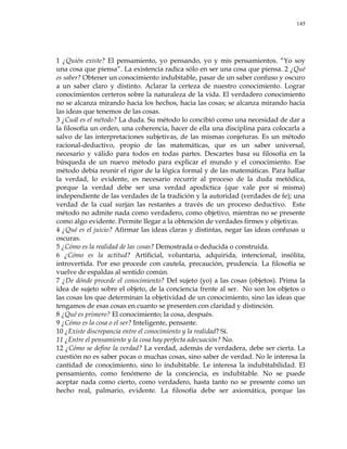 145
1 ¿Quién existe? El pensamiento, yo pensando, yo y mis pensamientos. ―Yo soy
una cosa que piensa‖. La existencia radica sólo en ser una cosa que piensa. 2 ¿Qué
es saber? Obtener un conocimiento indubitable, pasar de un saber confuso y oscuro
a un saber claro y distinto. Aclarar la certeza de nuestro conocimiento. Lograr
conocimientos certeros sobre la naturaleza de la vida. El verdadero conocimiento
no se alcanza mirando hacia los hechos, hacia las cosas; se alcanza mirando hacia
las ideas que tenemos de las cosas.
3 ¿Cuál es el método? La duda. Su método lo concibió como una necesidad de dar a
la filosofía un orden, una coherencia, hacer de ella una disciplina para colocarla a
salvo de las interpretaciones subjetivas, de las mismas conjeturas. Es un método
racional-deductivo, propio de las matemáticas, que es un saber universal,
necesario y válido para todos en todas partes. Descartes basa su filosofía en la
búsqueda de un nuevo método para explicar el mundo y el conocimiento. Ese
método debía reunir el rigor de la lógica formal y de las matemáticas. Para hallar
la verdad, lo evidente, es necesario recurrir al proceso de la duda metódica,
porque la verdad debe ser una verdad apodíctica (que vale por sí misma)
independiente de las verdades de la tradición y la autoridad (verdades de fe); una
verdad de la cual surjan las restantes a través de un proceso deductivo. Este
método no admite nada como verdadero, como objetivo, mientras no se presente
como algo evidente. Permite llegar a la obtención de verdades firmes y objetivas.
4 ¿Qué es el juicio? Afirmar las ideas claras y distintas, negar las ideas confusas u
oscuras.
5 ¿Cómo es la realidad de las cosas? Demostrada o deducida o construida.
6 ¿Cómo es la actitud? Artificial, voluntaria, adquirida, intencional, insólita,
introvertida. Por eso procede con cautela, precaución, prudencia. La filosofía se
vuelve de espaldas al sentido común.
7 ¿De dónde procede el conocimiento? Del sujeto (yo) a las cosas (objetos). Prima la
idea de sujeto sobre el objeto, de la conciencia frente al ser. No son los objetos o
las cosas los que determinan la objetividad de un conocimiento, sino las ideas que
tengamos de esas cosas en cuanto se presenten con claridad y distinción.
8 ¿Qué es primero? El conocimiento; la cosa, después.
9 ¿Cómo es la cosa o el ser? Inteligente, pensante.
10 ¿Existe discrepancia entre el conocimiento y la realidad? Sí.
11 ¿Entre el pensamiento y la cosa hay perfecta adecuación? No.
12 ¿Cómo se define la verdad? La verdad, además de verdadera, debe ser cierta. La
cuestión no es saber pocas o muchas cosas, sino saber de verdad. No le interesa la
cantidad de conocimiento, sino lo indubitable. Le interesa la indubitabilidad. El
pensamiento, como fenómeno de la conciencia, es indubitable. No se puede
aceptar nada como cierto, como verdadero, hasta tanto no se presente como un
hecho real, palmario, evidente. La filosofía debe ser axiomática, porque las
 