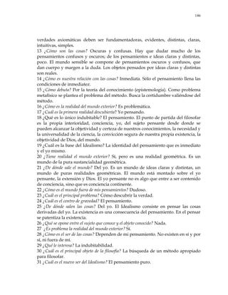 146
verdades axiomáticas deben ser fundamentadoras, evidentes, distintas, claras,
intuitivas, simples.
13 ¿Cómo son las cosas? Oscuras y confusas. Hay que dudar mucho de los
pensamientos confusos y oscuros; de los pensamientos e ideas claras y distintas,
poco. El mundo sensible se compone de pensamientos oscuros y confusos, que
dan cuerpo y margen a la duda. Los objetos pensados por ideas claras y distintas
son reales.
14 ¿Cómo es nuestra relación con las cosas? Inmediata. Sólo el pensamiento llena las
condiciones de inmediatez.
15 ¿Cómo debuta? Por la teoría del conocimiento (epistemología). Como problema
metafísico se plantea el problema del método. Busca la certidumbre valiéndose del
método.
16 ¿Cómo es la realidad del mundo exterior? Es problemática.
17 ¿Cuál es la primera realidad descubierta? Yo pensando.
18 ¿Qué es lo único indubitable? El pensamiento. El punto de partida del filosofar
es la propia interioridad, conciencia, yo, del sujeto pensante desde donde se
pueden alcanzar la objetividad y certeza de nuestros conocimientos, la necesidad y
la universalidad de la ciencia, la convicción segura de nuestra propia existencia, la
objetividad de Dios, del mundo.
19 ¿Cuál es la base del Idealismo? La identidad del pensamiento que es inmediato
y el yo mismo.
20 ¿Tiene realidad el mundo exterior? Sí, pero es una realidad geométrica. Es un
mundo de la pura sustancialidad geométrica.
21 ¿De dónde sale el mundo? Del yo. Es un mundo de ideas claras y distintas, un
mundo de puras realidades geométricas. El mundo está montado sobre el yo
pensante, la extensión y Dios. El yo pensante no es algo que entre a ser contenido
de conciencia, sino que es conciencia continente.
22 ¿Cómo es el mundo fuera de mis pensamientos? Dudoso.
23 ¿Cuál es el principal problema? Cómo descubrir la verdad.
24 ¿Cuál es el centro de gravedad? El pensamiento.
25 ¿De dónde salen las cosas? Del yo. El Idealismo consiste en pensar las cosas
derivadas del yo. La existencia es una consecuencia del pensamiento. En el pensar
se patentiza la existencia.
26 ¿Qué se opone entre el sujeto que conoce y el objeto conocido? Nada.
27 ¿Es problema la realidad del mundo exterior? Sí.
28 ¿Cómo es el ser de las cosas? Dependen de mi pensamiento. No existen en sí y por
sí, ni fuera de mí.
29 ¿Qué le interesa? La indubitabilidad.
30 ¿Cuál es el principal objeto de la filosofía? La búsqueda de un método apropiado
para filosofar.
31 ¿Cuál es el nuevo ser del Idealismo? El pensamiento puro.
 