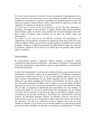 147
32 ¿Cuáles son los residuos del realismo? La cosa, la sustancia. El pensamiento es una
cosa, yo soy una cosa que piensa, yo soy una sustancia pensante. Por eso incluye
también en el concepto de sustancia el problema del fundamento del ser; hay dos
clases de sustancia: infinita (Dios) y finita, subdividida en espiritual, el alma (res
cogitans) y la corpórea, el cuerpo (res extensa).
33 ¿Cómo sacar el mundo exterior del pensamiento y del yo? Hay dos soluciones: 1.
Sicológica. Investigar el alma (Hume). 2. Lógica. Síntesis lógica del pensamiento
(Kant). Hume explica el mundo como producto de las leyes sicológicas del alma.
Kant explica el mundo como producto de las leyes de síntesis lógica del
pensamiento.
34 ¿Cuáles son las consecuencias del Idealismo cartesiano? El racionalismo y el
subjetivismo. El racionalismo consiste en la supremacía de la razón sobre las cosas,
sobre los objetos. Desde la razón todo se puede justificar. El subjetivismo consiste
en quitar o eliminar el objeto como garantía de objetividad. El sujeto, la evidencia,
la claridad y distinción de las ideas es el criterio que nos permite saber cuando
algo es verdadero.
Sistema kantiano
El extraordinario, genial y originario sistema kantiano o kantismo, excelsa
combinación (rigurosamente elaborada y articulada) de Idealismo Trascendental,
Criticismo, Apriorismo y Agnosticismo, supuso un giro definitivo en la historia de
la filosofía occidental.
A partir del sorprendente y revolucionario sistema kantiano, (que presenta la más
contundente y definitiva ruptura de la modernidad con el Realismo aristotélico-
escolástico), el sujeto será el centro, a cuyo en torno girarán todas las cosas. Ya no
serán nuestros conocimientos los que deban regularse por los objetos, sino los
objetos los que deben regularse por nuestros conocimientos. No será el sujeto el
que deba girar alrededor del objeto, sino el objeto en torno del sujeto. El objeto
debe girar en torno de las estructuras apriorísticas de que viene dotado el sujeto;
sólo en ellas se garantiza la objetividad del conocimiento. En este sentido, ―la
verdad para Kant, no será ya la conformidad del pensamiento con los objetos
conocidos, sino al contrario, lo que hace que algo sea verdadero u objetivo, será la
concordancia con las leyes necesarias y universales del entendimiento‖ (Filosofía
moderna, de Hernando Barragán Linares). La llamada revolución copernicana de
Kant consiste en que ya no se ocupa de los objetos sino de la manera que tenemos
de conocerlos. No sólo es la conciencia la que se adapta a las cosas; las cosas
también se adaptan a la conciencia. Su revolución cambió la cosmovisión respecto
de las estructuras mentales con relación a la naturaleza, al plantear que ―el orden
 