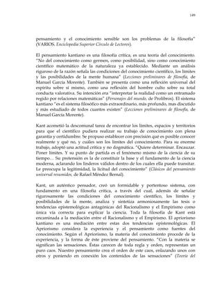 149
pensamiento y el conocimiento sensible son los problemas de la filosofía‖
(VARIOS. Enciclopedia Superior Círculo de Lectores).
El pensamiento kantiano es una filosofía crítica, es una teoría del conocimiento.
―No del conocimiento como germen, como posibilidad, sino como conocimiento
científico matemático de la naturaleza ya establecido. Mediante un análisis
riguroso de la razón señala las condiciones del conocimiento científico, los límites
y las posibilidades de la mente humana‖ (Lecciones preliminares de filosofía, de
Manuel García Morente). También se presenta como una reflexión universal del
espíritu sobre sí mismo, como una reflexión del hombre culto sobre su total
conducta valorativa. Su intención era ―interpretar la realidad como un entramado
regido por relaciones matemáticas‖ (Personajes del mundo, de Prolibros). El sistema
kantiano ―es el sistema filosófico más extraordinario, más profundo, mas discutido
y más estudiado de todos cuantos existen‖ (Lecciones preliminares de filosofía, de
Manuel García Morente).
Kant acometió la descomunal tarea de encontrar los límites, espacios y territorios
para que el científico pudiera realizar su trabajo de conocimiento con plena
garantía y certidumbre. Se propuso establecer con precisión qué es posible conocer
realmente y qué no, y cuáles son los límites del conocimiento. Para su enorme
trabajo, adoptó una actitud crítica y no dogmática. ―Quiere determinar. Encauzar.
Poner límites. Y su punto de partida es el fenómeno mismo de la ciencia de su
tiempo… Su pretensión es la de constituir la base y el fundamento de la ciencia
moderna, aclarando los linderos válidos dentro de los cuales ella puede transitar.
Le preocupa la legitimidad, la licitud del conocimiento‖ (Clásicos del pensamiento
universal resumidos, de Rafael Méndez Bernal).
Kant, un auténtico pensador, creó un formidable y portentoso sistema, con
fundamento en una filosofía crítica, a través del cual, además de señalar
rigurosamente las condiciones del conocimiento científico, los límites y
posibilidades de la mente, analiza y sintetiza armoniosamente las tesis o
tendencias epistemológicas antagónicas del Racionalismo y el Empirismo como
única vía correcta para explicar la ciencia. Toda la filosofía de Kant está
encaminada a la mediación entre el Racionalismo y el Empirismo. El apriorismo
kantiano es una mediación entre estas dos tendencias epistemológicas. El
Apriorismo considera la experiencia y el pensamiento como fuentes del
conocimiento. Según el Apriorismo, la materia del conocimiento procede de la
experiencia, y la forma de éste proviene del pensamiento. ―Con la materia se
significan las sensaciones. Éstas carecen de toda regla y orden, representan un
puro caos. Nuestro pensamiento crea el orden de este caos, enlazando unos con
otros y poniendo en conexión los contenidos de las sensaciones‖ (Teoría del
 