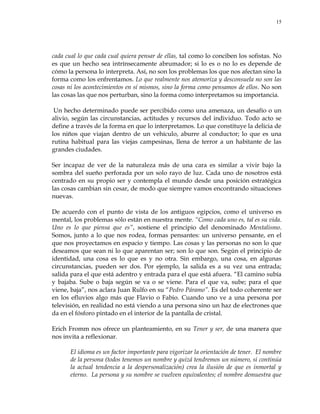 15
cada cual lo que cada cual quiera pensar de ellas, tal como lo conciben los sofistas. No
es que un hecho sea intrínsecamente abrumador; si lo es o no lo es depende de
cómo la persona lo interpreta. Así, no son los problemas los que nos afectan sino la
forma como los enfrentamos. Lo que realmente nos atemoriza y desconsuela no son las
cosas ni los acontecimientos en sí mismos, sino la forma como pensamos de ellos. No son
las cosas las que nos perturban, sino la forma como interpretamos su importancia.
Un hecho determinado puede ser percibido como una amenaza, un desafío o un
alivio, según las circunstancias, actitudes y recursos del individuo. Todo acto se
define a través de la forma en que lo interpretamos. Lo que constituye la delicia de
los niños que viajan dentro de un vehículo, aburre al conductor; lo que es una
rutina habitual para las viejas campesinas, llena de terror a un habitante de las
grandes ciudades.
Ser incapaz de ver de la naturaleza más de una cara es similar a vivir bajo la
sombra del sueño perforada por un solo rayo de luz. Cada uno de nosotros está
centrado en su propio ser y contempla el mundo desde una posición estratégica
las cosas cambian sin cesar, de modo que siempre vamos encontrando situaciones
nuevas.
De acuerdo con el punto de vista de los antiguos egipcios, como el universo es
mental, los problemas sólo están en nuestra mente. ―Como cada uno es, tal es su vida.
Uno es lo que piensa que es‖, sostiene el principio del denominado Mentalismo.
Somos, junto a lo que nos rodea, formas pensantes: un universo pensante, en el
que nos proyectamos en espacio y tiempo. Las cosas y las personas no son lo que
deseamos que sean ni lo que aparentan ser; son lo que son. Según el principio de
identidad, una cosa es lo que es y no otra. Sin embargo, una cosa, en algunas
circunstancias, pueden ser dos. Por ejemplo, la salida es a su vez una entrada;
salida para el que está adentro y entrada para el que está afuera. ―El camino subía
y bajaba. Sube o baja según se va o se viene. Para el que va, sube; para el que
viene, baja‖, nos aclara Juan Rulfo en su ―Pedro Páramo‖. Es del todo coherente ser
en los efluvios algo más que Flavio o Fabio. Cuando uno ve a una persona por
televisión, en realidad no está viendo a una persona sino un haz de electrones que
da en el fósforo pintado en el interior de la pantalla de cristal.
Erich Fromm nos ofrece un planteamiento, en su Tener y ser, de una manera que
nos invita a reflexionar.
El idioma es un factor importante para vigorizar la orientación de tener. El nombre
de la persona (todos tenemos un nombre y quizá tendremos un número, si continúa
la actual tendencia a la despersonalización) crea la ilusión de que es inmortal y
eterno. La persona y su nombre se vuelven equivalentes; el nombre demuestra que
 