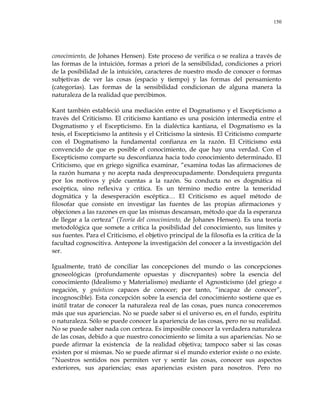 150
conocimiento, de Johanes Hensen). Este proceso de verifica o se realiza a través de
las formas de la intuición, formas a priori de la sensibilidad, condiciones a priori
de la posibilidad de la intuición, caracteres de nuestro modo de conocer o formas
subjetivas de ver las cosas (espacio y tiempo) y las formas del pensamiento
(categorías). Las formas de la sensibilidad condicionan de alguna manera la
naturaleza de la realidad que percibimos.
Kant también estableció una mediación entre el Dogmatismo y el Escepticismo a
través del Criticismo. El criticismo kantiano es una posición intermedia entre el
Dogmatismo y el Escepticismo. En la dialéctica kantiana, el Dogmatismo es la
tesis, el Escepticismo la antitesis y el Criticismo la síntesis. El Criticismo comparte
con el Dogmatismo la fundamental confianza en la razón. El Criticismo está
convencido de que es posible el conocimiento, de que hay una verdad. Con el
Escepticismo comparte su desconfianza hacia todo conocimiento determinado. El
Criticismo, que en griego significa examinar, ―examina todas las afirmaciones de
la razón humana y no acepta nada despreocupadamente. Dondequiera pregunta
por los motivos y pide cuentas a la razón. Su conducta no es dogmática ni
escéptica, sino reflexiva y crítica. Es un término medio entre la temeridad
dogmática y la desesperación escéptica… El Criticismo es aquel método de
filosofar que consiste en investigar las fuentes de las propias afirmaciones y
objeciones a las razones en que las mismas descansan, método que da la esperanza
de llegar a la certeza‖ (Teoría del conocimiento, de Johanes Hensen). Es una teoría
metodológica que somete a crítica la posibilidad del conocimiento, sus límites y
sus fuentes. Para el Criticismo, el objetivo principal de la filosofía es la crítica de la
facultad cognoscitiva. Antepone la investigación del conocer a la investigación del
ser.
Igualmente, trató de conciliar las concepciones del mundo o las concepciones
gnoseológicas (profundamente opuestas y discrepantes) sobre la esencia del
conocimiento (Idealismo y Materialismo) mediante el Agnosticismo (del griego a
negación, y gnósticos capaces de conocer; por tanto, ―incapaz de conocer‖,
incognoscible). Esta concepción sobre la esencia del conocimiento sostiene que es
inútil tratar de conocer la naturaleza real de las cosas, pues nunca conoceremos
más que sus apariencias. No se puede saber si el universo es, en el fundo, espíritu
o naturaleza. Sólo se puede conocer la apariencia de las cosas, pero no su realidad.
No se puede saber nada con certeza. Es imposible conocer la verdadera naturaleza
de las cosas, debido a que nuestro conocimiento se limita a sus apariencias. No se
puede afirmar la existencia de la realidad objetiva; tampoco saber si las cosas
existen por sí mismas. No se puede afirmar si el mundo exterior existe o no existe.
―Nuestros sentidos nos permiten ver y sentir las cosas, conocer sus aspectos
exteriores, sus apariencias; esas apariencias existen para nosotros. Pero no
 