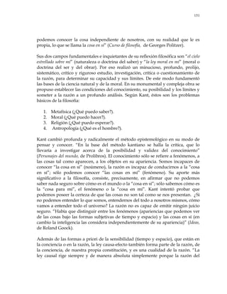 151
podemos conocer la cosa independiente de nosotros, con su realidad que le es
propia, lo que se llama la cosa en sí‖ (Curso de filosofía, de Georges Politzer).
Sus dos campos fundamentales e inquietantes de su reflexión filosófica son ―el cielo
estrellado sobre mí‖ (naturaleza o doctrina del saber) y ―la ley moral en mí‖ (moral o
doctrina del ser y del obrar). Por eso realizó un minucioso, profundo, prolijo,
sistemático, crítico y riguroso estudio, investigación, crítica o cuestionamiento de
la razón, para determinar su capacidad y sus límites. De este modo fundamentó
las bases de la ciencia natural y de la moral. En su monumental y compleja obra se
propuso establecer las condiciones del conocimiento, su posibilidad y los límites y
someter a la razón a un profundo análisis. Según Kant, éstos son los problemas
básicos de la filosofía:
1. Metafísica (¿Qué puedo saber?).
2. Moral (¿Qué puedo hacer?).
3. Religión (¿Qué puedo esperar?).
4. Antropología (¿Qué es el hombre?).
Kant cambió profunda y radicalmente el método epistemológico en su modo de
pensar y conocer. ―En la base del método kantiano se halla la crítica, que lo
llevaría a investigar acerca de la posibilidad y validez del conocimiento‖
(Personajes del mundo, de Prolibros). El conocimiento sólo se refiere a fenómenos, a
las cosas tal como aparecen, a los objetos en su apariencia. Somos incapaces de
conocer ―la cosa en sí‖ (noúmeno), la razón es incapaz de conducirnos a la ―cosa
en sí‖; sólo podemos conocer ―las cosas en mí‖ (fenómeno). Su aporte más
significativo a la filosofía, consiste, precisamente, en afirmar que no podemos
saber nada seguro sobre cómo es el mundo o la ―cosa en sí‖; sólo sabemos cómo es
la ―cosa para mí‖, el fenómeno o la ―cosa en mí‖. Kant intentó probar que
podemos poseer la certeza de que las cosas no son tal como se nos presentan. ¿Si
no podemos entender lo que somos, entendernos del todo a nosotros mismos, cómo
vamos a entender todo el universo? La razón no es capaz de emitir ningún juicio
seguro. ―Había que distinguir entre los fenómenos (apariencias que podemos ver
de las cosas bajo las formas subjetivas de tiempo y espacio) y las cosas en sí (en
cambio la inteligencia las considera independientemente de su apariencia)‖ (Ideas,
de Roland Goock).
Además de las formas a priori de la sensibilidad (tiempo y espacio), que están en
la conciencia o en la razón, la ley causa-efecto también forma parte de la razón, de
la conciencia, de nuestra propia constitución, y es una cualidad de la razón. ―La
ley causal rige siempre y de manera absoluta simplemente porque la razón del
 