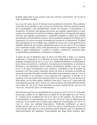 152
hombre capta todo lo que sucede como una relación causa-efecto‖ (El mundo de
Sofía, de Jostein Gaarder).
Las cosas tal como son en sí mismas nunca podremos conocerlas. Sólo podemos
conocerlas en la medida en que recorren el camino que atraviesa nuestras formas
de la sensibilidad y del entendimiento. Existen dos mundos: el fenoménico y el
nouménico. El primero (del griego phenomena, que significa apariencias) es el que
sucede a la operación de nuestras facultades cognoscitivas. El segundo (del griego
noumena, que significa pensamiento o entidades mentales) es aquel que consiste
previamente a la actividad de conocer. Nunca podremos traspasar los límites de la
experiencia. La razón no puede trascender por encima de la experiencia. El objeto
del conocimiento no es un objeto cuya realidad sea en sí y por sí, sino que tiene una
realidad, distinta de mi vivencia, ciertamente, pero no en sí y por sí. En su sistema
no es necesario acudir a Dios como garantía de la validez cognoscitiva; el sujeto
finito es quien fundamenta y ordena su mundo y domina la naturaleza para
comprenderla racionalmente y someterla a su imperio.
A pesar de que el Idealismo (que se inicia con Descartes y llega a su máxima
realización y explicación en la filosofía de Kant) había dado una respuesta a la
pregunta fundamental de qué es lo que existe, totalmente distinta a la del Realismo
(cuya forma más perfecta y acabada la encontramos en Aristóteles), se advierte en
Descartes y sus seguidores ciertos residuos del Realismo, debido a que a la ―cosa
en sí‖ se le sigue considerando como sustancia. Aristóteles le dio el nombre de
sustancia a las cosas reales, existentes; dentro de éstas se encuentra el hombre (la
sustancia racional). Descartes también denominó al pensamiento como la ―cosa en
sí‖; el hombre es la sustancia o cosa pensante (res cogitans), el mundo es la
sustancia o la cosa extensa (res extensa) y Dios es la sustancia o la cosa divina. Fue
Kant quien, con su labor genial, eliminó la idea de la ―cosa en sí‖ como meta del
conocimiento racional, de la ―cosa en sí‖ como sustancia. Él acabó definitivamente
con la idea del ―ser en sí‖. Kant descubrió un nuevo sentido del ser, que no es el
―ser en sí‖, sino el ser ―para‖ el conocimiento.
Kant advierte que hay una modalidad del ser que no es ni el ―ser en sí‖ ni la nada:
un ser que consiste en ser objeto para un sujeto. El ser del objeto no es un ―ser en
sí‖. A partir de él, se hablará del ―ser en sí‖ pero en otro sentido... En relación con
el conocimiento, lo que llamamos ser, no es un ―ser en sí‖, sino un objeto para ser
conocido, un ser puesto por el sujeto como objeto del conocimiento, no ―en sí‖ ni
―por sí‖, como una realidad trascendente. ―Habiendo establecido un nuevo
sentido del ser, que no es el ser en sí, sino el ser para el conocimiento, el ser en el
conocimiento, abre Kant un nuevo período para la filosofía, que es el período de
desenvolvimiento del Idealismo Trascendental que llega hasta nuestros días‖
 