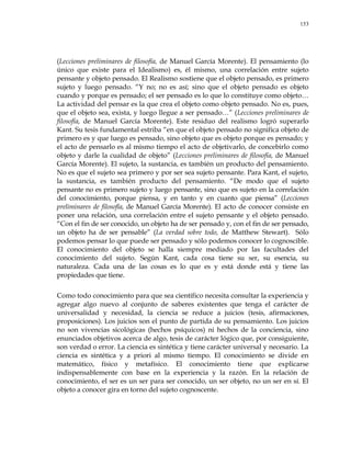 153
(Lecciones preliminares de filosofía, de Manuel García Morente). El pensamiento (lo
único que existe para el Idealismo) es, él mismo, una correlación entre sujeto
pensante y objeto pensado. El Realismo sostiene que el objeto pensado, es primero
sujeto y luego pensado. ―Y no; no es así; sino que el objeto pensado es objeto
cuando y porque es pensado; el ser pensado es lo que lo constituye como objeto…
La actividad del pensar es la que crea el objeto como objeto pensado. No es, pues,
que el objeto sea, exista, y luego llegue a ser pensado…‖ (Lecciones preliminares de
filosofía, de Manuel García Morente). Este residuo del realismo logró superarlo
Kant. Su tesis fundamental estriba ―en que el objeto pensado no significa objeto de
primero es y que luego es pensado, sino objeto que es objeto porque es pensado; y
el acto de pensarlo es al mismo tiempo el acto de objetivarlo, de concebirlo como
objeto y darle la cualidad de objeto‖ (Lecciones preliminares de filosofía, de Manuel
García Morente). El sujeto, la sustancia, es también un producto del pensamiento.
No es que el sujeto sea primero y por ser sea sujeto pensante. Para Kant, el sujeto,
la sustancia, es también producto del pensamiento. ―De modo que el sujeto
pensante no es primero sujeto y luego pensante, sino que es sujeto en la correlación
del conocimiento, porque piensa, y en tanto y en cuanto que piensa‖ (Lecciones
preliminares de filosofía, de Manuel García Morente). El acto de conocer consiste en
poner una relación, una correlación entre el sujeto pensante y el objeto pensado.
―Con el fin de ser conocido, un objeto ha de ser pensado y, con el fin de ser pensado,
un objeto ha de ser pensable‖ (La verdad sobre todo, de Matthew Stewart). Sólo
podemos pensar lo que puede ser pensado y sólo podemos conocer lo cognoscible.
El conocimiento del objeto se halla siempre mediado por las facultades del
conocimiento del sujeto. Según Kant, cada cosa tiene su ser, su esencia, su
naturaleza. Cada una de las cosas es lo que es y está donde está y tiene las
propiedades que tiene.
Como todo conocimiento para que sea científico necesita consultar la experiencia y
agregar algo nuevo al conjunto de saberes existentes que tenga el carácter de
universalidad y necesidad, la ciencia se reduce a juicios (tesis, afirmaciones,
proposiciones). Los juicios son el punto de partida de su pensamiento. Los juicios
no son vivencias sicológicas (hechos psíquicos) ni hechos de la conciencia, sino
enunciados objetivos acerca de algo, tesis de carácter lógico que, por consiguiente,
son verdad o error. La ciencia es sintética y tiene carácter universal y necesario. La
ciencia es sintética y a priori al mismo tiempo. El conocimiento se divide en
matemático, físico y metafísico. El conocimiento tiene que explicarse
indispensablemente con base en la experiencia y la razón. En la relación de
conocimiento, el ser es un ser para ser conocido, un ser objeto, no un ser en sí. El
objeto a conocer gira en torno del sujeto cognoscente.
 