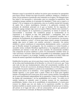 154
Entonces surge la necesidad de analizar los juicios para encontrar los apropiados
para hacer ciencia. Existen tres tipos de juicios: analíticos, sintéticos y sintéticos a
priori. En los primeros el predicado está contenido en el sujeto (―El triángulo tiene
tres lados‖); son necesarios y universales, pero no consultan la experiencia. Son
verdaderos porque estriban en el principio de identidad (―Toda cosa es igual a sí
misma‖). No se originan en la experiencia, sino en el análisis mental del concepto
de sujeto. Son a priori, tautológicos, formales y la aplicación constante del
principio de identidad, principio en el que se fundan. En los segundos, el
predicado agrega siempre algo nuevo al sujeto (―Bolívar libertó cinco naciones‖),
pero lo hace después de la experiencia (a posteriori); no tienen el carácter de
universalidad y necesidad. Son verdaderos porque se fundamentan en la
experiencia y se originan en ésta. Son particulares y contingentes. Sólo son
verdaderos aquí y ahora. Su validez se limita a la experiencia sensible. Son a
posteriori. Su fundamento de la legitimidad estriba en la experiencia. Los terceros,
los ―juicios sintéticos a priori‖, sí sirven para hacer ciencia, porque el predicado
agrega algo nuevo al sujeto, con carácter universal y necesario. Los juicios
sintéticos a priori constituyen el conocimiento absolutamente cierto y universal
que la filosofía siempre ha perseguido. Así, los escépticos se verían forzados a
sucumbir ciertas verdades filosóficas significativas y los dogmáticos podrían ser
partidarios por intentar ir más allá de esas verdades. El conocimiento científico
está compuesto de juicios sintéticos a priori. El conocimiento científico tiene un
valor universal y necesario. Estos juicios son posibles en la matemática, porque ella
se funda en el espacio y en el tiempo. También son posibles en la física. Éstos son
formas de nuestra capacidad o facultad de percibir; son formas de intuición.
Establecidos los juicios que sirven para hacer ciencia, Kant procede a escribir una
de las obras más fundamentales de la filosofía: La crítica de la razón pura, que ―trata
ante todo de dar una fundamentación crítica del conocimiento científico de la
naturaleza‖ (Teoría del conocimiento, de Johanes Hensen). En este libro indaga cómo
son posibles los juicios sintéticos a priori en las matemáticas y en la física, y si son
posibles estos juicios en la metafísica. Crítica significa investigación exhaustiva y
estudio riguroso, y pura quiere decir a priori. Crítica de la razón pura significa
estudio o investigación de la razón pura, de la razón a priori; estudio o investigación
de la razón funcionando independiente de la experiencia. Crítica es la búsqueda de
los límites del conocimiento y de las posibilidades de la razón. ―La crítica en el
sentido kantiano se entiende como el juicioso examen de las capacidades,
posibilidades, límites y fines de la sensibilidad, el entendimiento y la razón para
conocer los objetos que nos son dados en la experiencia sensible. La crítica
kantiana también se puede asumir como la racionalidad del pensar por sí mismo,
del pensar en el lugar del otro, y del ser consecuentes con lo que pensamos‖
(Lecciones preliminares de filosofía, de Manuel García Morente).
 