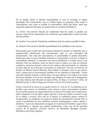 155
En su trabajo utiliza el método trascendental, el cual no investiga el origen
psicológico del conocimiento, sino su validez lógica; no pregunta cómo surge el
conocimiento, sino cómo es posible el conocimiento, sobre qué bases, sobre qué
supuestos supremos descansa. La extensa obra se encuentra dividida en:
1o. Estética Trascendental. Estudia las condiciones bajo las cuales es posible una
ciencia a priori de las matemáticas, las condiciones que determinan a priori la forma
de todo posible.
2o. Analítica Trascendental. Estudia las condiciones bajo las cuales es posible la física.
3o. Dialéctica Trascendental. Estudia la posibilidad de la metafísica como ciencia.
Kant postula que el ideal del conocimiento absoluto no puede ser satisfecho por la
progresividad relativizante del conocimiento, pero es una necesidad del
conocimiento. ―Ese ideal del conocimiento, el conocimiento no puede alcanzarlo.
Sucede que cada vez que el hombre aumenta su conocimiento y cree que va llegar al
conocimiento absoluto, se encuentra con nuevos problemas y no llega nunca a ese
absoluto. Pero ese absoluto, como un ideal al cual se aspira, es el que da columna
vertebral y estructura formal a todo el acto continuo del conocimiento. Lo absoluto
en Kant deja de ser actual para convertirse en potencial‖ (Lecciones preliminares de
filosofía, de Manuel García Morente). Kant define lo absoluto como lo que abarca
todo y afirma que el conocimiento científico de ese absoluto es imposible. ―Como
meta del esfuerzo humano ve Kant ideas a las que atribuye en la esfera de la razón
funciones similares a las de los conceptos que integran el campo de la inteligencia.
Las ideas teóricas más elevadas son para él Dios, el alma y el universo‖ (Ideas, de
Roland Goock). A ellas se llega por intuición a través de la razón a priori.
Como a través de la razón no se puede conocer la ―cosa en sí‖, la metafísica no es
posible como ciencia. La metafísica como ciencia o como conocimiento científico
no es posible porque sus argumentaciones se salen de los límites de la experiencia,
aplica categorías o no las aplica según capricho y toma por objeto a conocer la que
no es objeto a conocer, sino cosa en sí misma. La metafísica quiere conocer lo
incognoscible. La metafísica no puede ser objeto de conocimiento racional. Pero sí
existe la posibilidad de una metafísica natural, antidogmática, crítica, abierta y
dinámica, ―como una disposición arraigada en la esencia del hombre y que lo lleva
a trascenderse y superar sus propias limitaciones, como uno de los grandes
valores de la persona‖ (Filosofía moderna, de Hernando Barragán Linares).
Metafísica, para Kant, significa:
 