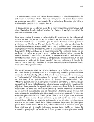 156
1. Conocimientos básicos que sirven de fundamento a la ciencia empírica de la
naturaleza: matemáticas y física. Primeros principios de una ciencia. Fundamento
de cualquier sistemático conocimiento de la naturaleza. Primeros principios o
cimientos de cualquier conocimiento objetivo.
2. Conocimiento de los objetos fuera de la experiencia: Dios, inmortalidad del
alma, libertad de la voluntad del hombre. Su objeto es la verdadera realidad, lo
que verdaderamente existe.
Kant logra eliminar la cosa en sí en la relación del conocimiento. Sin embargo, el
sentido de esa cosa en sí ―es el de satisfacer el afán de unidad, el afán de
incondicionalidad que el hombre, que la razón humana siente‖ (Lecciones
preliminares de filosofía, de Manuel García Morente). Ese afán de absoluto, de
incondicionado, no puede ser satisfecho por la ciencia, debido a que el conocimiento
es progresivo y relativo. Ese absoluto, como el ideal del conocimiento, aparece como
la condición de la posibilidad de la conciencia moral. ―La conciencia moral, que es
un hecho, no podría ser lo que es si no postulase ese absoluto, si no postulase la
libertad absoluta, la inmortalidad del alma y la existencia de Dios… Ese absoluto e
incondicionado es lo que da sentido y progresividad al conocimiento, y lo que
fundamenta la validez de los juicios morales‖ (Lecciones preliminares de filosofía, de
Manuel García Morente). La cosa en sí, en Kant, designa las esencias sobrenaturales,
inaccesibles a la experiencia: Dios.
No satisfecho con su labor excepcional realizada en la Crítica de la razón pura,
escribe otra obra grandiosa (Crítica de la razón práctica), en la cual plantea su teoría
moral. En ella ―aborda el problema de la moral como ciencia, sus leyes necesarias,
su fundamentación‖ (Filosofía moderna, de Hernando Barragán Linares). A través
de esta obra, Kant estudia la moral, la libertad, la inmortalidad, Dios.
―Mientras que la Crítica de la razón pura consistió en enfrentar a la razón consigo
misma (con el fin de hallar las reglas intrínsecas que someten todo conocimiento
objetivo a la experiencia), la segunda Crítica, en cambio, hace de la devaluación
especulativa del saber una revaluación práctica y también intrínseca: del examen
de los poderes de la facultad de conocer, pasando en adelante al de sus deberes, por
naturaleza conformes al principio objetivo del comportamiento moral. Así es como
el bien no podría ser de otro objeto que no fuese el de la propia razón, mientras
que ella se sienta como tal: sea, razonable y no solamente raciocinante. Si el
conocimiento objetivo corresponde únicamente a las ciencias experimentales,
entonces el verdadero objeto de la filosofía consiste en plantear los principios
puros de la acción moral. Ahora bien, éstos destacan con la intención pura que
Kant distingue de la simple inclinación, aunque fuese loable: en efecto, la
compasión, por ejemplo, es ―conforme al deber pero no tiene ningún valor moral
 