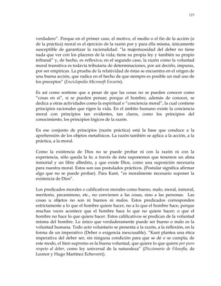 157
verdadero‖. Porque en el primer caso, el motivo, el medio o el fin de la acción (o
de la práctica) moral es el ejercicio de la razón por y para ella misma, únicamente
susceptible de garantizar la racionalidad: ―la majestuosidad del deber no tiene
nada que ver con los placeres de la vida; tiene su propia ley y también su propio
tribunal‖ y, de hecho, es reflexiva; en el segundo caso, la razón como la voluntad
moral transitiva es todavía tributaria de determinaciones, por así decirlo, impuras,
por ser empíricas. La prueba de la relatividad de éstas se encuentra en el origen de
una buena acción, que radica en el hecho de que siempre es posible un mal uso de
los preceptos‖ (Enciclopedia Microsoft Encarta).
Es así como sostiene que a pesar de que las cosas no se pueden conocer como
―cosas en sí‖, sí se pueden pensar; porque el hombre, además de conocer, se
dedica a otras actividades como la espiritual o ―conciencia moral‖, la cual contiene
principios racionales que rigen la vida. En el ámbito humano existe la conciencia
moral con principios tan evidentes, tan claros, como los principios del
conocimiento, los principios lógicos de la razón.
En ese conjunto de principios (razón práctica) está la base que conduce a la
aprehensión de los objetos metafísicos. La razón también se aplica a la acción, a la
práctica, a la moral.
Como la existencia de Dios no se puede probar ni con la razón ni con la
experiencia, sólo queda la fe; a través de ésta suponemos que tenemos un alma
inmortal y un libre albedrío, y que existe Dios, como una suposición necesaria
para nuestra moral. Estos son sus postulados prácticos. (Postular significa afirmar
algo que no se puede probar). Para Kant, ―es moralmente necesario suponer la
existencia de Dios‖.
Los predicados morales o calificativos morales como bueno, malo, moral, inmoral,
meritorio, pecaminoso, etc., no convienen a las cosas, sino a las personas. Las
cosas u objetos no son ni buenos ni malos. Estos predicados corresponden
estrictamente a lo que el hombre quiere hacer, no a lo que el hombre hace, porque
muchas veces acontece que el hombre hace lo que no quiere hacer; o que el
hombre no hace lo que quiere hacer. Estos calificativos se predican de la voluntad
misma del hombre. Lo único que verdaderamente puede ser bueno o malo es la
voluntad humana. Todo acto voluntario se presenta a la razón, a la reflexión, en la
forma de un imperativo (Deber o exigencia inexcusable). ―Kant plantea una ética
imperativa del deber ser, sin ninguna condición para que se dé o se cumpla; de
este modo, el bien supremo es la buena voluntad, que quiere lo que quiere por puro
respeto al deber, como ley universal de la naturaleza‖ (Diccionario de Filosofía, de
Leonor y Hugo Martínez Echeverri).
 