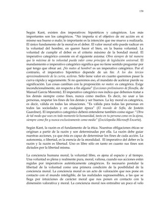 158
Según Kant, existen dos imperativos: hipotéticos y categóricos. Los más
importantes son los categóricos. ―No importa si el objetivo de mi acción en sí
mismo sea bueno o malo; lo importante es la intención que me mueve a realizarla.
El único fundamento de la moral es el deber. El valor moral sólo puede radicar en
la voluntad del hombre, en querer hacer el bien, en la buena voluntad. La
voluntad de cumplir el deber es el criterio máximo de la bondad moral. El
imperativo categórico consiste en el siguiente axioma: Obra siempre de tal manera
que la máxima de tu voluntad pueda valer como principio de legislación universal. El
mandamiento o imperativo categórico significa que no tiene sentido preguntar por
qué tengo que obrar así. ¡No mates al hombre! es un imperativo categórico. Por el
contrario, el imperativo hipotético depende de un fin: A los dos tercios
aproximadamente de la curva, aceleras. Sólo tiene valor en cuanto queremos pasar la
curva rápida y seguramente. Si no queremos eso, el mandato de acelerar pierde su
significación. Las cosas cambian con la proposición no mates: es categórica. Exige
incondicionalmente, sin respecto a fin alguno‖ (Lecciones preliminares de filosofía, de
Manuel García Morente). El imperativo categórico nos indica que debemos tratar a
los demás siempre como fines, nunca como medios. Es decir, no usar a las
personas, respetar los fines de los demás y ser buenos. La ley moral es categórica,
es decir, válida en todas las situaciones. ―Es válida para todas las personas en
todos las sociedades y en cualquier época‖ (El mundo de Sofía, de Jostein
Gaardner). El imperativo categórico deberá entenderse también como sigue: ―Obra
de tal modo que uses en todo momento la humanidad, tanto en tu persona como en la ajena,
siempre como fin y nunca exclusivamente como medio‖ (Enciclopedia Microsoft Encarta).
Según Kant, la razón es el fundamento de la ética. Nuestras obligaciones éticas se
originan a partir de la razón y son determinadas por ella. La razón debe guiar
nuestras acciones, ya que ésta es capaz de determinar los fines de cada acción. La
autonomía, o libertad, es la esencia de la moralidad. El imperativo del deber es la
razón y la razón es libertad. Uno es libre sólo en tanto en cuanto sus fines son
dictados por la libertad misma.
La conciencia humana moral, la voluntad libre, es ajena al espacio y al tiempo.
Una voluntad es plena y realmente pura, moral, valiosa, cuando sus acciones están
regidas por imperativos auténticamente categóricos. Es necesario postular la
libertad de la voluntad como una primera condición de la posibilidad de la
conciencia moral. La conciencia moral es un acto de valoración que nos pone en
contacto con el mundo inteligible, de las realidades suprasensibles, a las que se
llega por intuiciones de carácter moral que nos ponen en contacto con la
dimensión valorativa y moral. La conciencia moral nos entreabre un poco el velo
 