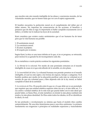 159
que encubre este otro mundo inteligible de las almas y conciencias morales, de las
voluntades morales, que no tienen nada que ver con el sujeto cognoscente.
El hombre encuentra la perfección moral en el cumplimiento del deber por el
deber mismo. No importan las consecuencias de las acciones, el beneficio o
perjuicio que de ellas se siga; lo importante es haber cumplido exactamente con el
deber; y el deber me lo indican las leyes de la sociedad.
Kant considera que existen cuatro sentimientos que el ser humano ha de tener
para que la vida humana sea posible:
1. El sentimiento moral.
2. La conciencia moral.
3. El amor al prójimo.
4. El respeto por sí mismo.
Según Kant, la ética es una tarea infinita en la que, si no se progresa, se retrocede;
pues incluso lo ya ganado ha de reconquistarse cada día.
En su metafísica o razón práctica sostiene los siguientes postulados:
1. La libertad de la voluntad. Por medio de este postulado entramos en el mundo
inteligible de cosas en sí que está allende de lo sensible, en otro plano.
2. La inmortalidad del alma. La voluntad humana nos permite penetrar en el mundo
inteligible, el cual no está sujeto a las formas de espacio, tiempo y categorías. Si el
hombre pudiera por medio de la educación purificar cada más su voluntad en el
sentido de que esa voluntad pura y libre dependa sólo de la ley moral, se habrá
cumplido el ideal de la santidad.
3. La existencia de Dios. El acuerdo entre lo que es y lo que debe ser es un postulado
que requiere que una unidad sintética superior entre ese ser y el otro debe ser. Y a
esa unión o unidad sintética de lo más real que pueda haber con lo más ideal que
puede haber, se llama Dios, el ente metafísico en donde la más plena realidad está
unida a la más plena idealidad. En Dios están todos los ideales, en Él se identifican
lo ideal y lo real.
Es tan profundo y revolucionario su sistema que hasta el modelo ético cambia
sustancialmente. De una ética heterónoma pasa a una ética autónoma. La primera
fundamenta sus exigencias o principios en realidades superiores y trascendentes
 
