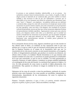 16
la persona es una sustancia duradera, indestructible, y no un proceso. Los
sustantivos comunes tienen la misma función; o sea, el amor, el orgullo, el odio, la
alegría causan la impresión de ser sustancias fijas, pero estos nombres no tienen
realidad y sólo oscurecen la idea de que nos enfrentamos a procesos que se
desarrollan en los seres humanos; pero hasta los sustantivos que denominan cosas,
como "mesa" o "lámpara", son engañosos. Las palabras indican que nos referimos
a sustancias fijas, aunque las cosas sólo son procesos de energía que causan ciertas
sensaciones en nuestro sistema corpóreo, pero estas sensaciones no son percepciones
de cosas específicas, como una mesa o una lámpara, sino resultado de un proceso
cultural de aprendizaje, proceso que hace que ciertas sensaciones adquieran la forma
de representaciones mentales específicas. Ingenuamente creemos que cosas como las
mesas y las lámparas existen como tales, y no advertimos que la sociedad nos
enseña a transformar las sensaciones en percepciones, que nos permiten manipular
el mundo que nos rodea para sobrevivir en una cultura dada. Después de que
bautizamos estas representaciones mentales, el nombre parece garantizar su
realidad absoluta e inmutable.
En la concepción diversa de las cosas, algunos consideran que en este mundo no
hay abismo entre el ideal y la realidad; no hay separación entre lo que uno
quisiera ser y lo que es, entre lo que mi conciencia moral quiere que uno sea y lo
que la flaqueza humana en el campo de lo fenoménico hace que sea. La
característica de la vida moral, concreta, en este mundo fenoménico, es la tragedia,
el dolor, el desgarramiento profundo, que produce en nosotros esa distancia, ese
abismo entre el ideal y la realidad. Mundo fenoménico es lo que tenemos ante
nuestros sentidos tal como está. La conciencia no puede garantizar la certidumbre
de lo que está conociendo, ya que la cosa es variable y no tiene garantizada su
existencia. Entonces, el sujeto impone o constituye su propia realidad indubitable
a lo contingente de las cosas del mundo. La conciencia hace aparecer el objeto, y lo
vive. En toda percepción de cosas nunca se percibe el objeto plenamente, sino
parcialmente. Hay quienes no afirman ni niegan la realidad de las cosas o su
existencia.
Opinamos de las cosas de acuerdo a cómo las percibamos, partiendo de nuestra
posición como seres humanos. Las cosas pueden ser percibidas, interpretadas y
sistematizadas, dependiendo de las circunstancias, tal como lo explican las
siguientes situaciones:
Primera: "Animales inofensivos: el tigre, el león y la pantera; animales altamente
peligrosos: la gallina, el ganso y el pato", decía una lombriz a sus hijos.
 