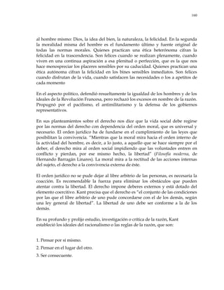 160
al hombre mismo: Dios, la idea del bien, la naturaleza, la felicidad. En la segunda
la moralidad misma del hombre es el fundamento último y fuente original de
todas las normas morales. Quienes practican una ética heterónoma cifran la
felicidad en la trascendencia. Son felices cuando se realizan plenamente, cuando
viven en una continua aspiración a esa plenitud o perfección, que es la que nos
hace menospreciar los placeres sensibles por su caducidad. Quienes practican una
ética autónoma cifran la felicidad en los bines sensibles inmediatos. Son felices
cuando disfrutan de la vida, cuando satisfacen las necesidades o los a apetitos de
cada momento
En el aspecto político, defendió resueltamente la igualdad de los hombres y de los
ideales de la Revolución Francesa, pero rechazó los excesos en nombre de la razón.
Propugnó por el pacifismo, el antimilitarismo y la defensa de los gobiernos
representativos.
En sus planteamientos sobre el derecho nos dice que la vida social debe regirse
por las normas del derecho con dependencia del orden moral, que es universal y
necesario. El orden jurídico ha de fundarse en el cumplimiento de las leyes que
posibilitan la convivencia. ―Mientras que la moral mira hacia el orden interno de
la actividad del hombre, es decir, a lo justo, a aquello que se hace siempre por el
deber, el derecho mira al orden social impidiendo que las voluntades entren en
conflicto y pierdan, por ese mismo hecho, la libertad‖ (Filosofía moderna, de
Hernando Barragán Linares). La moral mira a la rectitud de las acciones internas
del sujeto, el derecho a la convivencia externa de éste.
El orden jurídico no se pude dejar al libre arbitrio de las personas, es necesaria la
coacción. Es recomendable la fuerza para eliminar los obstáculos que pueden
atentar contra la libertad. El derecho impone deberes externos y está dotado del
elemento coercitivo. Kant precisa que el derecho es ―el conjunto de las condiciones
por las que el libre arbitrio de uno pude concordarse con el de los demás, según
una ley general de libertad‖. La libertad de uno debe ser conforme a la de los
demás.
En su profundo y prolijo estudio, investigación o crítica de la razón, Kant
estableció los ideales del racionalismo o las reglas de la razón, que son:
1. Pensar por sí mismo.
2. Pensar en el lugar del otro.
3. Ser consecuente.
 