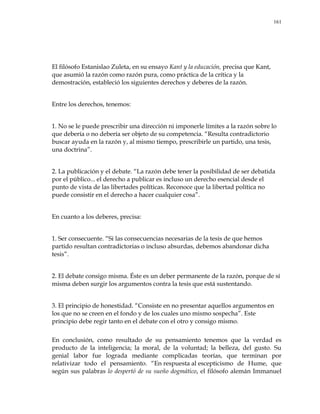 161
El filósofo Estanislao Zuleta, en su ensayo Kant y la educación, precisa que Kant,
que asumió la razón como razón pura, como práctica de la crítica y la
demostración, estableció los siguientes derechos y deberes de la razón.
Entre los derechos, tenemos:
1. No se le puede prescribir una dirección ni imponerle límites a la razón sobre lo
que debería o no debería ser objeto de su competencia. ―Resulta contradictorio
buscar ayuda en la razón y, al mismo tiempo, prescribirle un partido, una tesis,
una doctrina‖.
2. La publicación y el debate. ―La razón debe tener la posibilidad de ser debatida
por el público... el derecho a publicar es incluso un derecho esencial desde el
punto de vista de las libertades políticas. Reconoce que la libertad política no
puede consistir en el derecho a hacer cualquier cosa‖.
En cuanto a los deberes, precisa:
1. Ser consecuente. ―Si las consecuencias necesarias de la tesis de que hemos
partido resultan contradictorias o incluso absurdas, debemos abandonar dicha
tesis‖.
2. El debate consigo misma. Éste es un deber permanente de la razón, porque de sí
misma deben surgir los argumentos contra la tesis que está sustentando.
3. El principio de honestidad. ―Consiste en no presentar aquellos argumentos en
los que no se creen en el fondo y de los cuales uno mismo sospecha‖. Este
principio debe regir tanto en el debate con el otro y consigo mismo.
En conclusión, como resultado de su pensamiento tenemos que la verdad es
producto de la inteligencia; la moral, de la voluntad; la belleza, del gusto. Su
genial labor fue lograda mediante complicadas teorías, que terminan por
relativizar todo el pensamiento. ―En respuesta al escepticismo de Hume, que
según sus palabras lo despertó de su sueño dogmático, el filósofo alemán Immanuel
 