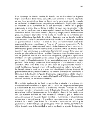 162
Kant construyó un amplio sistema de filosofía que se sitúa entre los mayores
logros intelectuales de la cultura occidental. Kant combinó el principio empirista
de que todo conocimiento tiene su fuente en la experiencia con la creencia
racionalista en el conocimiento conseguido por la deducción. Sugirió que, aunque
el contenido de la experiencia ha de ser descubierto a través de la propia
experiencia, la mente impone forma y orden en todas sus experiencias y esta
forma y orden pueden ser descubiertos a priori, es decir, mediante la reflexión. Su
afirmación de que causalidad, sustancia, espacio y tiempo, formas de la intuición
pura, son modelos impuestos por la mente en función de su experiencia dio
soporte al Idealismo heredado de Leibniz y Berkeley, pero su filosofía también
constituyó una crítica al Idealismo al estar de acuerdo con la afirmación empirista
de que las cosas en sí mismas —es decir, las cosas tal y como existen fuera de la
experiencia humana— constituyen la ―cosa en sí‖ (noúmeno incognoscible). Por lo
tanto Kant limitó el conocimiento al ―mundo de los fenómenos‖ de la experiencia,
manteniendo que las creencias sobre el alma, el cosmos y Dios (el ―mundo de los
nombres‖ que transcienden la experiencia humana) son asuntos de fe antes que
resultar propios del conocimiento científico. En sus escritos sobre ética, mantuvo
que los principios morales son imperativos categóricos, que para él significaban
mandatos absolutos de la razón que no admiten excepciones y nada tienen que ver
con el placer o el beneficio práctico. En sus ideas religiosas, que tuvieron un efecto
profundo en la teología protestante, hizo hincapié en la conciencia individual y
describió a Dios sobre todo como un ideal ético. En el pensamiento político y
social, Kant fue una figura de primer orden del movimiento en favor de la razón y
la libertad contra la tradición y la autoridad. (Enciclopedia Microsoft Encarta). El
pensamiento kantiano, inscrito dentro de los linderos esenciales del Iluminismo o
filosofía de la Ilustración, es ―punto de referencia imprescindible a todo esfuerzo
de comprensión consciente de la modernidad occidental‖ (Clásicos del pensamiento
universal resumidos, de Rafael Méndez Bernal).
El propósito fundamental de Kant era reconciliar la ciencia y la religión, por
cuanto deseaba hacer el mundo seguro para la ciencia sin comprometer la religión
y la moralidad. El mundo material o meramente aparente, funciona de forma
mecánica y constituye el dominio propio de la ciencia. El mundo real o espiritual
es en el que residen los constituyentes de la religión y la moral. Sus ideales eran
que los hombres vivieran en una hermandad universal; que el imperativo
categórico reinara en cualquier lugar; conciliar el racionalismo y el empirismo;
mostrar que el escepticismo y el dogmatismo yacen derrotados ante el poderoso
tribunal de la razón pura; hacer de la filosofía la reina de las ciencias y la
guardiana de la ley moral; hacer que la gente viviera en libertad, respondiendo
sólo a la razón; que la humanidad se uniera mediante su común destino en la
 