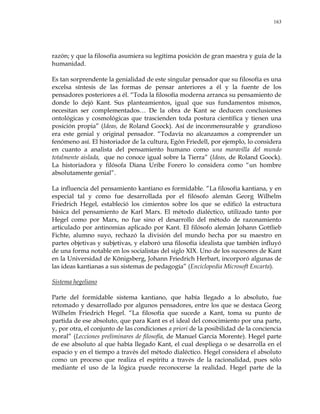 163
razón; y que la filosofía asumiera su legítima posición de gran maestra y guía de la
humanidad.
Es tan sorprendente la genialidad de este singular pensador que su filosofía es una
excelsa síntesis de las formas de pensar anteriores a él y la fuente de los
pensadores posteriores a él. ―Toda la filosofía moderna arranca su pensamiento de
donde lo dejó Kant. Sus planteamientos, igual que sus fundamentos mismos,
necesitan ser complementados… De la obra de Kant se deducen conclusiones
ontológicas y cosmológicas que trascienden toda postura científica y tienen una
posición propia‖ (Ideas, de Roland Goock). Así de inconmensurable y grandioso
era este genial y original pensador. ―Todavía no alcanzamos a comprender un
fenómeno así. El historiador de la cultura, Egón Friedell, por ejemplo, lo considera
en cuanto a analista del pensamiento humano como una maravilla del mundo
totalmente aislada, que no conoce igual sobre la Tierra‖ (Ideas, de Roland Goock).
La historiadora y filósofa Diana Uribe Forero lo considera como ―un hombre
absolutamente genial‖.
La influencia del pensamiento kantiano es formidable. ―La filosofía kantiana, y en
especial tal y como fue desarrollada por el filósofo alemán Georg Wilhelm
Friedrich Hegel, estableció los cimientos sobre los que se edificó la estructura
básica del pensamiento de Karl Marx. El método dialéctico, utilizado tanto por
Hegel como por Marx, no fue sino el desarrollo del método de razonamiento
articulado por antinomias aplicado por Kant. El filósofo alemán Johann Gottlieb
Fichte, alumno suyo, rechazó la división del mundo hecha por su maestro en
partes objetivas y subjetivas, y elaboró una filosofía idealista que también influyó
de una forma notable en los socialistas del siglo XIX. Uno de los sucesores de Kant
en la Universidad de Königsberg, Johann Friedrich Herbart, incorporó algunas de
las ideas kantianas a sus sistemas de pedagogía‖ (Enciclopedia Microsoft Encarta).
Sistema hegeliano
Parte del formidable sistema kantiano, que había llegado a lo absoluto, fue
retomado y desarrollado por algunos pensadores, entre los que se destaca Georg
Wilhelm Friedrich Hegel. ―La filosofía que sucede a Kant, toma su punto de
partida de ese absoluto, que para Kant es el ideal del conocimiento por una parte,
y, por otra, el conjunto de las condiciones a priori de la posibilidad de la conciencia
moral‖ (Lecciones preliminares de filosofía, de Manuel García Morente). Hegel parte
de ese absoluto al que había llegado Kant, el cual despliega o se desarrolla en el
espacio y en el tiempo a través del método dialéctico. Hegel considera el absoluto
como un proceso que realiza el espíritu a través de la racionalidad, pues sólo
mediante el uso de la lógica puede reconocerse la realidad. Hegel parte de la
 