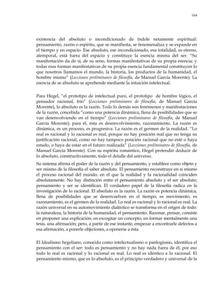 164
existencia del absoluto o incondicionado de índole netamente espiritual:
pensamiento, razón o espíritu, que se manifiesta, se fenomenaliza y se expande en
el tiempo y en espacio. Ese absoluto, ese incondicionado, esa totalidad, es eterno,
atemporal, está fuera del espacio y constituye la esencia misma del ser. ―Su
manifestación da de sí, de su seno, formas manifestativas de su propia esencia; y
todas esas formas manifestativas de su propia esencia fundamental constituyen lo
que nosotros llamamos el mundo, la historia, los productos de la humanidad, el
hombre mismo‖ (Lecciones preliminares de filosofía, de Manuel García Morente). La
esencia de se absoluto se aprehende mediante la intuición intelectual.
Para Hegel, ―el prototipo de intelectual puro, el prototipo de hombre lógico, el
pensador racional, frío‖ (Lecciones preliminares de filosofía, de Manuel García
Morente), lo absoluto es la razón. Todo lo demás son fenómenos y manifestaciones
de la razón, concebida ―como una potencia dinámica, llena de posibilidades que se
van desenvolviendo en el tiempo‖ (Lecciones preliminares de filosofía, de Manuel
García Morente); para él, ésta es desenvolvimiento, razonamiento. La razón es
dinámica, es un proceso, es progresiva. La razón es el germen de la realidad. ―Lo
real es racional y lo racional es real; porque no hay posición real que no tenga su
justificación racional, como no hay tampoco posición racional que no esté o haya
estado, o haya de estar en el futuro realizada‖ (Lecciones preliminares de filosofía, de
Manuel García Morente). Con su espíritu romántico, Hegel pretendió deducir de
lo absoluto, constructivamente, todo el detalle del universo.
Su sistema afirma el poder de la razón y del pensamiento, y establece como objeto y
ser mismo de la filosofía el saber absoluto. El pensamiento reconstruye en sí mismo
el proceso racional del mundo, en el que la realidad y la racionalidad coinciden
absolutamente. No hay distinción entre el pensamiento absoluto y el ser absoluto;
pensamiento y ser se identifican. El verdadero papel de la filosofía radica en la
investigación de lo racional. El absoluto es la razón. La razón es potencia dinámica,
llena de posibilidades que se desenvuelven en el tiempo; es movimiento, es
razonamiento, es el germen de la realidad. Lo real es racional y lo racional es real. La
razón universal en su automovimiento dialéctico se transforma en el origen de todo:
la naturaleza, la historia de la humanidad, el pensamiento. Razonar, pensar, consiste
en proponer una explicación, en excogitar un concepto, en formar mentalmente una
tesis, una afirmación; pero, a partir de ese instante, empezar a encontrarle defectos a
esa afirmación, a ponerle objeciones, a oponerse a ésta.
El Idealismo hegeliano, conocido como intelectualismo o panlogismo, identifica el
pensamiento con el ser: todo es pensamiento y no hay nada fuera de él; por eso
todo lo real es racional y lo racional es real. Lo real es idéntico a lo racional. El
pensamiento mismo, que es lo absoluto, es el principio verdadero y universal de la
 