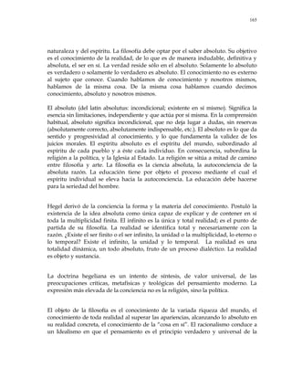 165
naturaleza y del espíritu. La filosofía debe optar por el saber absoluto. Su objetivo
es el conocimiento de la realidad, de lo que es de manera indudable, definitiva y
absoluta, el ser en sí. La verdad reside sólo en el absoluto. Solamente lo absoluto
es verdadero o solamente lo verdadero es absoluto. El conocimiento no es externo
al sujeto que conoce. Cuando hablamos de conocimiento y nosotros mismos,
hablamos de la misma cosa. De la misma cosa hablamos cuando decimos
conocimiento, absoluto y nosotros mismos.
El absoluto (del latín absolutus: incondicional; existente en sí mismo). Significa la
esencia sin limitaciones, independiente y que actúa por sí misma. En la comprensión
habitual, absoluto significa incondicional, que no deja lugar a dudas, sin reservas
(absolutamente correcto, absolutamente indispensable, etc.). El absoluto es lo que da
sentido y progresividad al conocimiento, y lo que fundamenta la validez de los
juicios morales. El espíritu absoluto es el espíritu del mundo, subordinado al
espíritu de cada pueblo y a éste cada individuo. En consecuencia, subordina la
religión a la política, y la Iglesia al Estado. La religión se sitúa a mitad de camino
entre filosofía y arte. La filosofía es la ciencia absoluta, la autoconciencia de la
absoluta razón. La educación tiene por objeto el proceso mediante el cual el
espíritu individual se eleva hacia la autoconciencia. La educación debe hacerse
para la seriedad del hombre.
Hegel derivó de la conciencia la forma y la materia del conocimiento. Postuló la
existencia de la idea absoluta como única capaz de explicar y de contener en sí
toda la multiplicidad finita. El infinito es la única y total realidad; es el punto de
partida de su filosofía. La realidad se identifica total y necesariamente con la
razón. ¿Existe el ser finito o el ser infinito, la unidad o la multiplicidad, lo eterno o
lo temporal? Existe el infinito, la unidad y lo temporal. La realidad es una
totalidad dinámica, un todo absoluto, fruto de un proceso dialéctico. La realidad
es objeto y sustancia.
La doctrina hegeliana es un intento de síntesis, de valor universal, de las
preocupaciones críticas, metafísicas y teológicas del pensamiento moderno. La
expresión más elevada de la conciencia no es la religión, sino la política.
El objeto de la filosofía es el conocimiento de la variada riqueza del mundo, el
conocimiento de toda realidad al superar las apariencias, alcanzando lo absoluto en
su realidad concreta, el conocimiento de la ―cosa en sí‖. El racionalismo conduce a
un Idealismo en que el pensamiento es el principio verdadero y universal de la
 