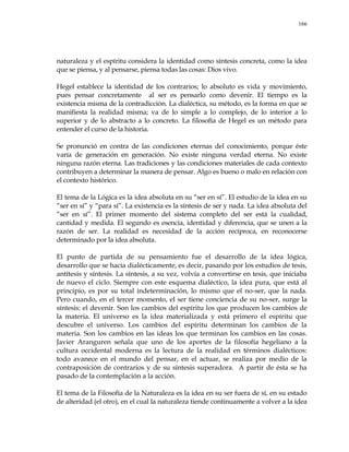 166
naturaleza y el espíritu considera la identidad como síntesis concreta, como la idea
que se piensa, y al pensarse, piensa todas las cosas: Dios vivo.
Hegel establece la identidad de los contrarios; lo absoluto es vida y movimiento,
pues pensar concretamente al ser es pensarlo como devenir. El tiempo es la
existencia misma de la contradicción. La dialéctica, su método, es la forma en que se
manifiesta la realidad misma; va de lo simple a lo complejo, de lo interior a lo
superior y de lo abstracto a lo concreto. La filosofía de Hegel es un método para
entender el curso de la historia.
Se pronunció en contra de las condiciones eternas del conocimiento, porque éste
varía de generación en generación. No existe ninguna verdad eterna. No existe
ninguna razón eterna. Las tradiciones y las condiciones materiales de cada contexto
contribuyen a determinar la manera de pensar. Algo es bueno o malo en relación con
el contexto histórico.
El tema de la Lógica es la idea absoluta en su ―ser en sí‖. El estudio de la idea en su
―ser en sí‖ y ―para sí‖. La existencia es la síntesis de ser y nada. La idea absoluta del
―ser en sí‖. El primer momento del sistema completo del ser está la cualidad,
cantidad y medida. El segundo es esencia, identidad y diferencia, que se unen a la
razón de ser. La realidad es necesidad de la acción recíproca, en reconocerse
determinado por la idea absoluta.
El punto de partida de su pensamiento fue el desarrollo de la idea lógica,
desarrollo que se hacía dialécticamente, es decir, pasando por los estudios de tesis,
antítesis y síntesis. La síntesis, a su vez, volvía a convertirse en tesis, que iniciaba
de nuevo el ciclo. Siempre con este esquema dialéctico, la idea pura, que está al
principio, es por su total indeterminación, lo mismo que el no-ser, que la nada.
Pero cuando, en el tercer momento, el ser tiene conciencia de su no-ser, surge la
síntesis: el devenir. Son los cambios del espíritu los que producen los cambios de
la materia. El universo es la idea materializada y está primero el espíritu que
descubre el universo. Los cambios del espíritu determinan los cambios de la
materia. Son los cambios en las ideas los que terminan los cambios en las cosas.
Javier Aranguren señala que uno de los aportes de la filosofía hegeliano a la
cultura occidental moderna es la lectura de la realidad en términos dialécticos:
todo avanece en el mundo del pensar, en el actuar, se realiza por medio de la
contraposición de contrarios y de su síntesis superadora. A partir de ésta se ha
pasado de la contemplación a la acción.
El tema de la Filosofía de la Naturaleza es la idea en su ser fuera de sí, en su estado
de alteridad (el otro), en el cual la naturaleza tiende continuamente a volver a la idea
 