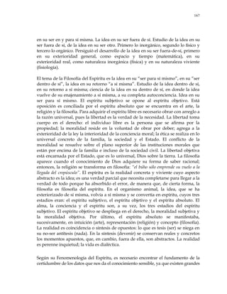 167
en su ser en y para sí misma. La idea en su ser fuera de sí. Estudio de la idea en su
ser fuera de sí, de la idea en su ser otro. Primero lo inorgánico, segundo lo físico y
tercero lo orgánico. Persiguió el desarrollo de la idea en su ser fuera-de-sí, primero
en su exterioridad general, como espacio y tiempo (matemática), en su
exterioridad real, como naturaleza inorgánica (física) y en su naturaleza viviente
(fisiología).
El tema de la Filosofía del Espíritu es la idea en su ―ser para sí mismo‖, en su ―ser
dentro de sí‖, la idea en su retorno ―a sí misma‖. Estudio de la idea dentro de sí,
en su retorno a sí misma; ciencia de la idea en su dentro de sí, en donde la idea
vuelve de su enajenamiento a sí misma, a su completa autoconciencia. Idea en su
ser para sí mismo. El espíritu subjetivo se opone al espíritu objetivo. Está
oposición es conciliada por el espíritu absoluto que se encuentra en el arte, la
religión y la filosofía. Para adquirir el espíritu libre es necesario obrar con arreglo a
la razón universal, pues la libertad es la verdad de la necesidad. La libertad toma
cuerpo en el derecho: el individuo libre es la persona que se afirma por la
propiedad; la moralidad reside en la voluntad de obrar por deber; agrega a la
exterioridad de la ley la interioridad de la conciencia moral; la ética se realiza en lo
universal concreto de la familia, la sociedad y el Estado. El conflicto de la
moralidad se resuelve sobre el plano superior de las instituciones morales que
están por encima de la familia e incluso de la sociedad civil. La libertad objetiva
está encarnada por el Estado, que es lo universal, Dios sobre la tierra. La filosofía
aparece cuando el conocimiento de Dios adquiere su forma de saber racional;
entonces, la religión se transforma en filosofía: ―el búho sólo emprende su vuelo a la
llegada del crepúsculo‖. El espíritu es la realidad concreta y viviente cuyo aspecto
abstracto es la idea; es una verdad parcial que necesita completarse para llegar a la
verdad de todo porque ha absorbido el error, de manera que, de cierta forma, la
filosofía es filosofía del espíritu. En el organismo animal, la idea, que se ha
exteriorizado de sí misma, volvía a sí misma y se convertía en espíritu, cuyos tres
estadios eran: el espíritu subjetivo, el espíritu objetivo y el espíritu absoluto. El
alma, la conciencia y el espíritu son, a su vez, los tres estadios del espíritu
subjetivo. El espíritu objetivo se despliega en el derecho, la moralidad subjetiva y
la moralidad objetiva. Por último, el espíritu absoluto se manifestaba,
sucesivamente, en intuición (arte), representación (religión) y concepto (filosofía).
La realidad es coincidencia o síntesis de opuestos: lo que es tesis (ser) se niega en
su no-ser antítesis (nada). En la síntesis (devenir) se conservan reales y concretos
los momentos apuestos, que, en cambio, fuera de ella, son abstractos. La realidad
es perenne inquietud; la vida es dialéctica.
Según su Fenomenología del Espíritu, es necesario encontrar el fundamento de la
certidumbre de los datos que nos da el conocimiento sensible, ya que existen grandes
 
