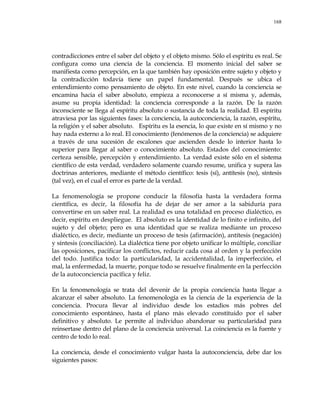 168
contradicciones entre el saber del objeto y el objeto mismo. Sólo el espíritu es real. Se
configura como una ciencia de la conciencia. El momento inicial del saber se
manifiesta como percepción, en la que también hay oposición entre sujeto y objeto y
la contradicción todavía tiene un papel fundamental. Después se ubica el
entendimiento como pensamiento de objeto. En este nivel, cuando la conciencia se
encamina hacia el saber absoluto, empieza a reconocerse a sí misma y, además,
asume su propia identidad: la conciencia corresponde a la razón. De la razón
inconsciente se llega al espíritu absoluto o sustancia de toda la realidad. El espíritu
atraviesa por las siguientes fases: la conciencia, la autoconciencia, la razón, espíritu,
la religión y el saber absoluto. Espíritu es la esencia, lo que existe en sí mismo y no
hay nada externo a lo real. El conocimiento (fenómenos de la conciencia) se adquiere
a través de una sucesión de escalones que ascienden desde lo interior hasta lo
superior para llegar al saber o conocimiento absoluto. Estados del conocimiento:
certeza sensible, percepción y entendimiento. La verdad existe sólo en el sistema
científico de esta verdad, verdadero solamente cuando resume, unifica y supera las
doctrinas anteriores, mediante el método científico: tesis (sí), antítesis (no), síntesis
(tal vez), en el cual el error es parte de la verdad.
La fenomenología se propone conducir la filosofía hasta la verdadera forma
científica, es decir, la filosofía ha de dejar de ser amor a la sabiduría para
convertirse en un saber real. La realidad es una totalidad en proceso dialéctico, es
decir, espíritu en despliegue. El absoluto es la identidad de lo finito e infinito, del
sujeto y del objeto; pero es una identidad que se realiza mediante un proceso
dialéctico, es decir, mediante un proceso de tesis (afirmación), antítesis (negación)
y síntesis (conciliación). La dialéctica tiene por objeto unificar lo múltiple, conciliar
las oposiciones, pacificar los conflictos, reducir cada cosa al orden y la perfección
del todo. Justifica todo: la particularidad, la accidentalidad, la imperfección, el
mal, la enfermedad, la muerte, porque todo se resuelve finalmente en la perfección
de la autoconciencia pacífica y feliz.
En la fenomenología se trata del devenir de la propia conciencia hasta llegar a
alcanzar el saber absoluto. La fenomenología es la ciencia de la experiencia de la
conciencia. Procura llevar al individuo desde los estadios más pobres del
conocimiento espontáneo, hasta el plano más elevado constituido por el saber
definitivo y absoluto. Le permite al individuo abandonar su particularidad para
reinsertase dentro del plano de la conciencia universal. La coinciencia es la fuente y
centro de todo lo real.
La conciencia, desde el conocimiento vulgar hasta la autoconciencia, debe dar los
siguientes pasos:
 
