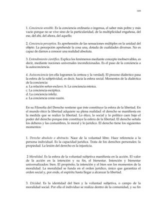 169
1. Conciencia sensible. Es la conciencia ordinaria o ingenua, el saber más pobre y más
vacío porque no se vive sino de la particularidad, de la multiplicidad engañosa, del
ese, del ahí, del ahora, del aquello.
2. Conciencia perceptiva. Es aprehensión de las sensaciones múltiples en la unidad del
objeto. La percepción aprehende la cosa una, dotada de cualidades diversas. No es
capaz de darnos a conocer una realidad absoluta.
3. Entendimiento científico. Explica los fenómenos mediante concepto inobservables, es
decir, mediante nociones universales incondicionadas. Es el paso de la conciencia a
la autoconciencia.
4. Autoconciencia (en ella logramos la certeza y la verdad). El proceso dialéctico pasa
la esfera de la subjetividad, es decir, hacia la esfera social. Momentos de la dialéctica
de la conciencia:
a. La relación señor-esclavo. b. La conciencia estoica.
c. La conciencia escéptica.
d. La conciencia infeliz.
e. La conciencia como razón.
En su Filosofía del Derecho sostiene que éste constituye la esfera de la libertad. En
el mundo ético la libertad adquiere su plena realidad: el derecho se manifiesta en
la medida que se realice la libertad. Lo ético, lo social y lo político caen bajo el
poder del derecho porque éste constituye la esfera de la libertad. El derecho señala
los deberes y las costumbres, lo moral y lo jurídico. El derecho tiene los siguientes
momentos:
1. Derecho absoluto o abstracto. Nace de la voluntad libre. Hace referencia a la
persona individual. Es la capacidad jurídica. Trata de los derechos personales: la
propiedad. La lesión del derecho es la injusticia.
2 Moralidad. Es la esfera de la voluntad subjetiva manifiesta en la acción. El valor
de la acción en la intención y su fin, el bienestar. Intención y bienestar
universalizados: bien. El propósito, la intención y el bien son los momentos de la
moralidad. La moralidad se funda en el orden jurídico, único que garantiza el
orden social y, por ende, el espíritu hasta llegar a alcanzar la libertad.
3. Eticidad. Es la identidad del bien y la voluntad subjetiva, o campo de la
moralidad social. Por ella el individuo se realiza dentro de la comunidad, y su fin
 