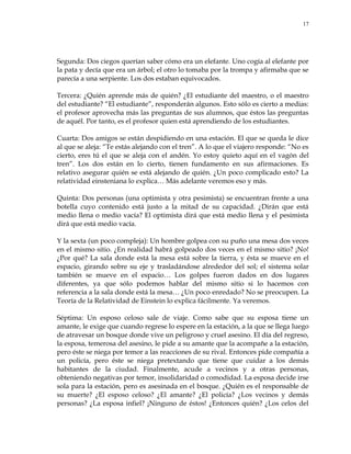17
Segunda: Dos ciegos querían saber cómo era un elefante. Uno cogía al elefante por
la pata y decía que era un árbol; el otro lo tomaba por la trompa y afirmaba que se
parecía a una serpiente. Los dos estaban equivocados.
Tercera: ¿Quién aprende más de quién? ¿El estudiante del maestro, o el maestro
del estudiante? ―El estudiante‖, responderán algunos. Esto sólo es cierto a medias:
el profesor aprovecha más las preguntas de sus alumnos, que éstos las preguntas
de aquél. Por tanto, es el profesor quien está aprendiendo de los estudiantes.
Cuarta: Dos amigos se están despidiendo en una estación. El que se queda le dice
al que se aleja: ―Te estás alejando con el tren‖. A lo que el viajero responde: ―No es
cierto, eres tú el que se aleja con el andén. Yo estoy quieto aquí en el vagón del
tren‖. Los dos están en lo cierto, tienen fundamento en sus afirmaciones. Es
relativo asegurar quién se está alejando de quién. ¿Un poco complicado esto? La
relatividad einsteniana lo explica… Más adelante veremos eso y más.
Quinta: Dos personas (una optimista y otra pesimista) se encuentran frente a una
botella cuyo contenido está justo a la mitad de su capacidad. ¿Dirán que está
medio llena o medio vacía? El optimista dirá que está medio llena y el pesimista
dirá que está medio vacía.
Y la sexta (un poco compleja): Un hombre golpea con su puño una mesa dos veces
en el mismo sitio. ¿En realidad habrá golpeado dos veces en el mismo sitio? ¡No!
¿Por qué? La sala donde está la mesa está sobre la tierra, y ésta se mueve en el
espacio, girando sobre su eje y trasladándose alrededor del sol; el sistema solar
también se mueve en el espacio… Los golpes fueron dados en dos lugares
diferentes, ya que sólo podemos hablar del mismo sitio si lo hacemos con
referencia a la sala donde está la mesa… ¿Un poco enredado? No se preocupen. La
Teoría de la Relatividad de Einstein lo explica fácilmente. Ya veremos.
Séptima: Un esposo celoso sale de viaje. Como sabe que su esposa tiene un
amante, le exige que cuando regrese lo espere en la estación, a la que se llega luego
de atravesar un bosque donde vive un peligroso y cruel asesino. El día del regreso,
la esposa, temerosa del asesino, le pide a su amante que la acompañe a la estación,
pero éste se niega por temor a las reacciones de su rival. Entonces pide compañía a
un policía, pero éste se niega pretextando que tiene que cuidar a los demás
habitantes de la ciudad. Finalmente, acude a vecinos y a otras personas,
obteniendo negativas por temor, insolidaridad o comodidad. La esposa decide irse
sola para la estación, pero es asesinada en el bosque. ¿Quién es el responsable de
su muerte? ¿El esposo celoso? ¿El amante? ¿El policía? ¿Los vecinos y demás
personas? ¿La esposa infiel? ¡Ninguno de éstos! ¿Entonces quién? ¿Los celos del
 
