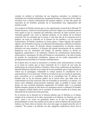 170
consiste en redimir al individuo de sus impulsos naturales. La eticidad se
manifiesta en la familia (matrimonio, propiedad familiar y educación de los hijos),
sociedad civil y Estado (culminación del espíritu objetivo, el más alto grado de
expresión de los hombres portador de la racionalidad real, organización del
mundo social).
Con respecto al Estado, precisa que es una organización racional de la libertad. El
Estado encarna y realiza la razón humana universal. Según eso, el Estado perfecto
sería aquel en que la voluntad del individuo estuviese de total acuerdo con la
voluntad general: esto sería la libertad perfecta, el fin último de la historia
universal. Por eso pensaba que la forma o vida más alta de la conciencia era la
política, tal como se realizaba en la historia de los pueblos y en las diversas
civilizaciones. El Estado constituye la forma plena y mejor lograda del espíritu
objetivo. En él hombre renuncia a su libertad individual para conferirla al dominio
objetivado de la razón. El derecho interno (constitución), el derecho externo
(relación con otros estados) y la historia del mundo (encarnación de los estados
históricos) son los momentos del Estado. El derecho interno se divide en
legislativa, gubernativo y de soberanía. Prefería las constituciones democrática,
aristocrática y monarquía. Su idea del Estado es característica, y ha sido el punto
de partida de concepciones totalitarias, algunas de las cuales representan un
protagonismo primordial en el mundo contemporáneo.
En el plano ético, la razón se encuentra a sí misma como autoconciencia. La ética
es la razón en cuanto que se hace consciente de sí a través de una serie de
instituciones de carácter político e histórico. Sólo si hay condiciones de igualdad y
libertad habremos entrado en el campo de la universalidad, que se logra cuando la
virtud sea el paradigma. Solamente la virtud expresa la conciliación de la
autoconciencia con lo universal. Virtud es un ideal en que se concilia la oposición,
para convertirse en el verdadero ideal de la comunidad real. El destino del
hombre sólo se ha de alcanzar dentro de la acción ética, que debe estar en
conformidad con el fin universal. Sólo así el hombre se encuentra a sí mismo, y la
razón como totalidad autoconsciente (espíritu). Sólo es posible la buena vida
dentro de una sociedad altamente organizada. El hombre debe a la sociedad
lealtad competa, porque de ella deriva su naturaleza moral, su libertad. El hombre
sólo adquiere sentido dentro de la sociedad. El derecho resulta de la forma más
elemental de las relaciones entre personas.
En el terreno de la filosofía de la historia plantea que la filosofía es el último
estadio de la evolución de la idea, encarnada en la historia. La historia, por otra
parte, venía a ser como un grandioso teatro en el que los pueblos y las
personalidades no eran sino medios de los que se valía el espíritu del mundo para
realizar sus fines; éstos no hacían otra cosa sino jugar un papel prescrito por el
conjunto. ―En cuanto a la historia, sus dos categorías explicativas claves son la
 